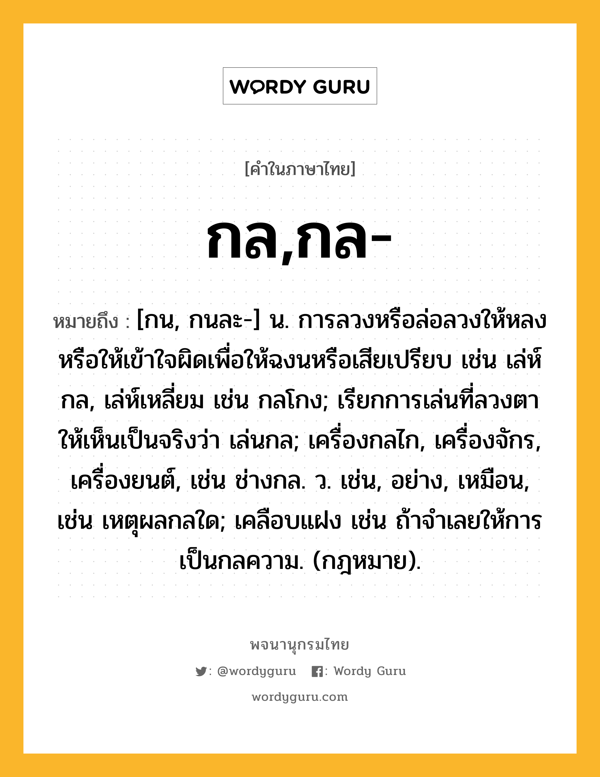 กล,กล- ความหมาย หมายถึงอะไร?, คำในภาษาไทย กล,กล- หมายถึง [กน, กนละ-] น. การลวงหรือล่อลวงให้หลงหรือให้เข้าใจผิดเพื่อให้ฉงนหรือเสียเปรียบ เช่น เล่ห์กล, เล่ห์เหลี่ยม เช่น กลโกง; เรียกการเล่นที่ลวงตาให้เห็นเป็นจริงว่า เล่นกล; เครื่องกลไก, เครื่องจักร, เครื่องยนต์, เช่น ช่างกล. ว. เช่น, อย่าง, เหมือน, เช่น เหตุผลกลใด; เคลือบแฝง เช่น ถ้าจําเลยให้การเป็นกลความ. (กฎหมาย).