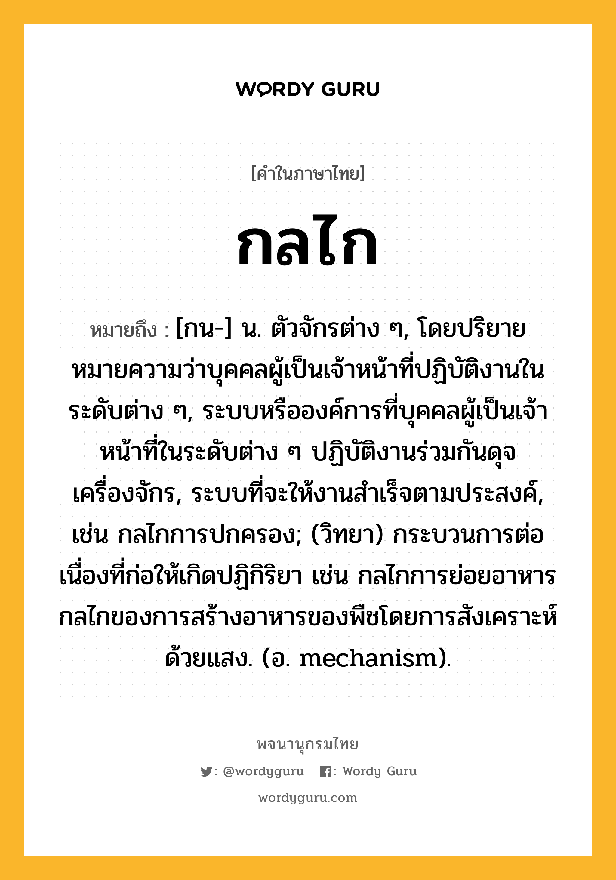 กลไก ความหมาย หมายถึงอะไร?, คำในภาษาไทย กลไก หมายถึง [กน-] น. ตัวจักรต่าง ๆ, โดยปริยายหมายความว่าบุคคลผู้เป็นเจ้าหน้าที่ปฏิบัติงานในระดับต่าง ๆ, ระบบหรือองค์การที่บุคคลผู้เป็นเจ้าหน้าที่ในระดับต่าง ๆ ปฏิบัติงานร่วมกันดุจเครื่องจักร, ระบบที่จะให้งานสําเร็จตามประสงค์, เช่น กลไกการปกครอง; (วิทยา) กระบวนการต่อเนื่องที่ก่อให้เกิดปฏิกิริยา เช่น กลไกการย่อยอาหาร กลไกของการสร้างอาหารของพืชโดยการสังเคราะห์ด้วยแสง. (อ. mechanism).