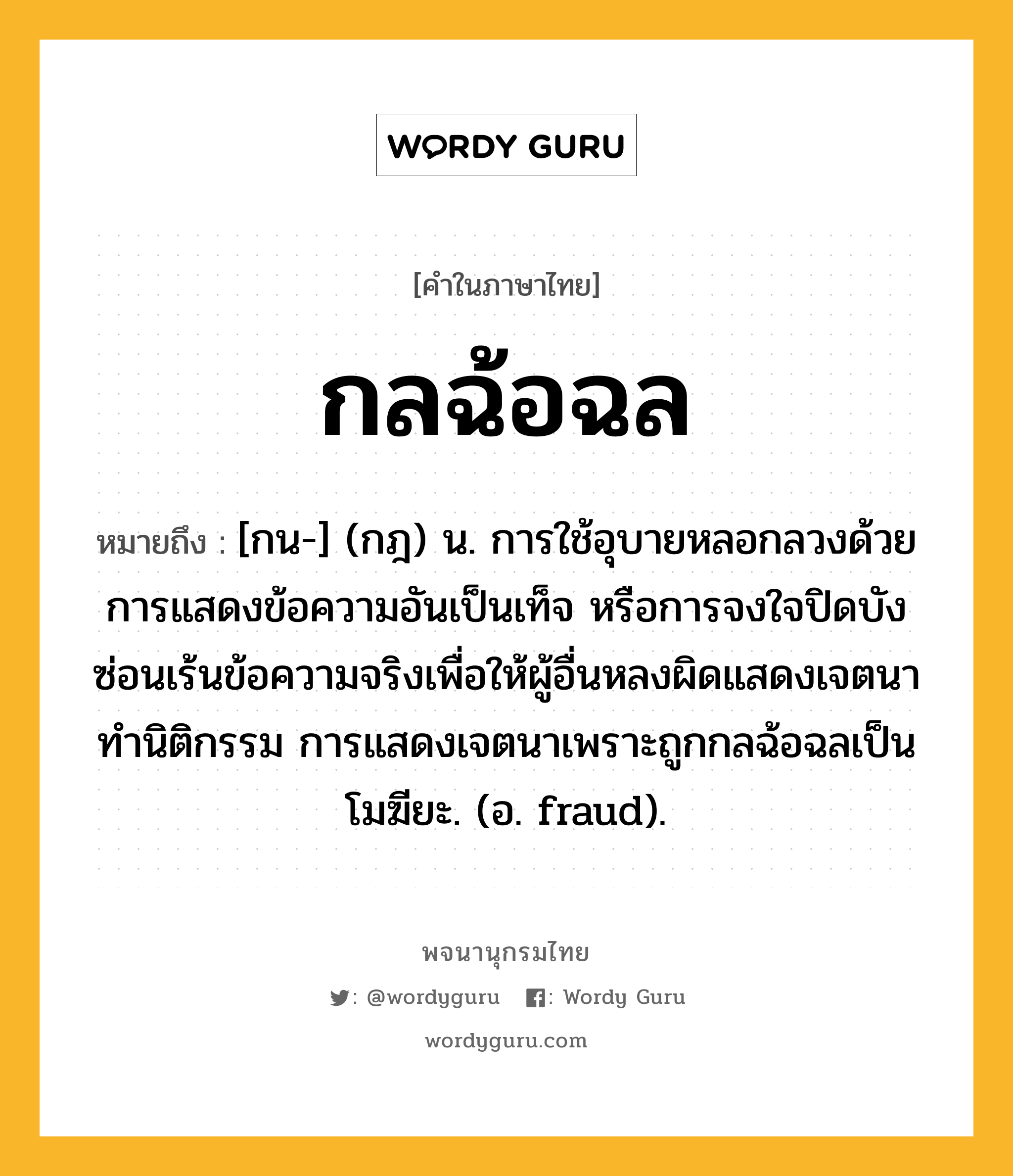 กลฉ้อฉล ความหมาย หมายถึงอะไร?, คำในภาษาไทย กลฉ้อฉล หมายถึง [กน-] (กฎ) น. การใช้อุบายหลอกลวงด้วยการแสดงข้อความอันเป็นเท็จ หรือการจงใจปิดบังซ่อนเร้นข้อความจริงเพื่อให้ผู้อื่นหลงผิดแสดงเจตนาทำนิติกรรม การแสดงเจตนาเพราะถูกกลฉ้อฉลเป็นโมฆียะ. (อ. fraud).