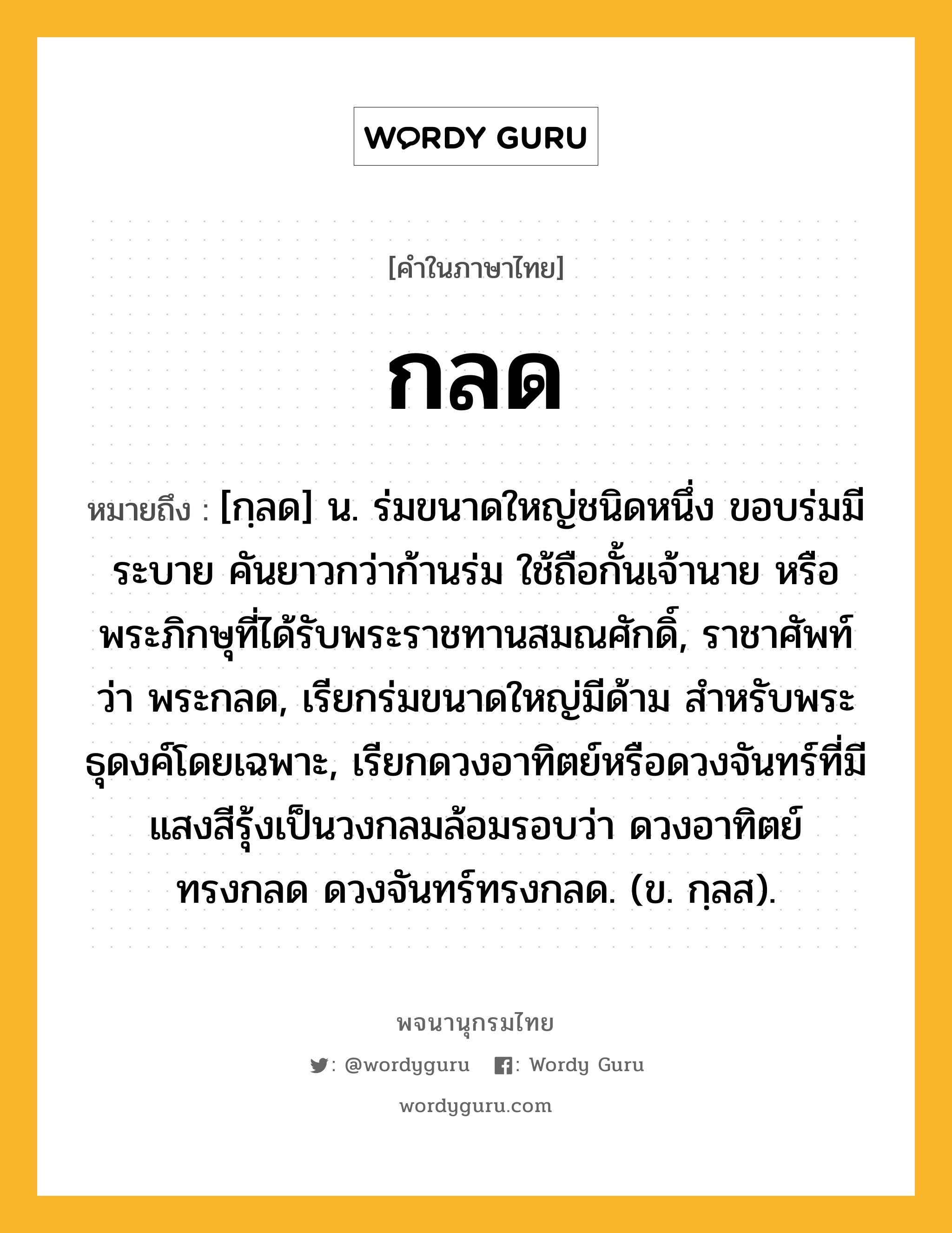 กลด ความหมาย หมายถึงอะไร?, คำในภาษาไทย กลด หมายถึง [กฺลด] น. ร่มขนาดใหญ่ชนิดหนึ่ง ขอบร่มมีระบาย คันยาวกว่าก้านร่ม ใช้ถือกั้นเจ้านาย หรือพระภิกษุที่ได้รับพระราชทานสมณศักดิ์, ราชาศัพท์ว่า พระกลด, เรียกร่มขนาดใหญ่มีด้าม สำหรับพระธุดงค์โดยเฉพาะ, เรียกดวงอาทิตย์หรือดวงจันทร์ที่มีแสงสีรุ้งเป็นวงกลมล้อมรอบว่า ดวงอาทิตย์ทรงกลด ดวงจันทร์ทรงกลด. (ข. กฺลส).