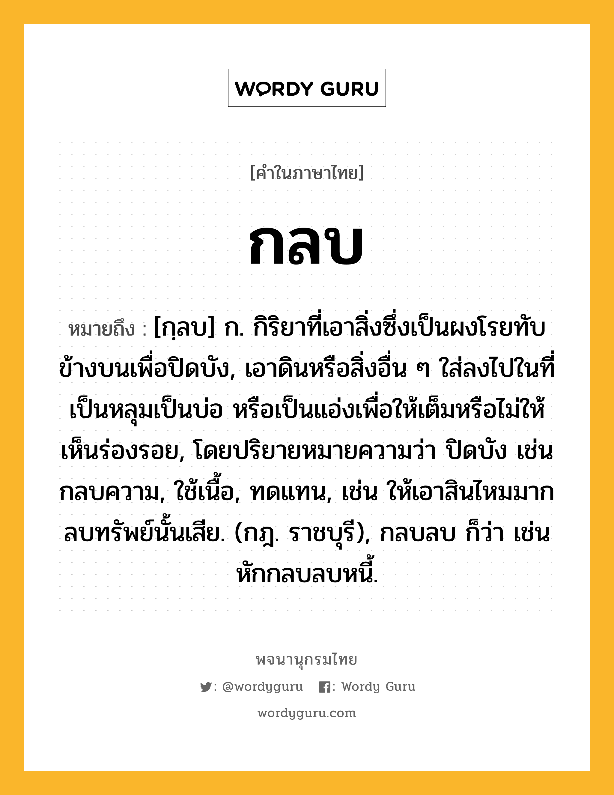 กลบ ความหมาย หมายถึงอะไร?, คำในภาษาไทย กลบ หมายถึง [กฺลบ] ก. กิริยาที่เอาสิ่งซึ่งเป็นผงโรยทับข้างบนเพื่อปิดบัง, เอาดินหรือสิ่งอื่น ๆ ใส่ลงไปในที่เป็นหลุมเป็นบ่อ หรือเป็นแอ่งเพื่อให้เต็มหรือไม่ให้เห็นร่องรอย, โดยปริยายหมายความว่า ปิดบัง เช่น กลบความ, ใช้เนื้อ, ทดแทน, เช่น ให้เอาสินไหมมากลบทรัพย์นั้นเสีย. (กฎ. ราชบุรี), กลบลบ ก็ว่า เช่น หักกลบลบหนี้.