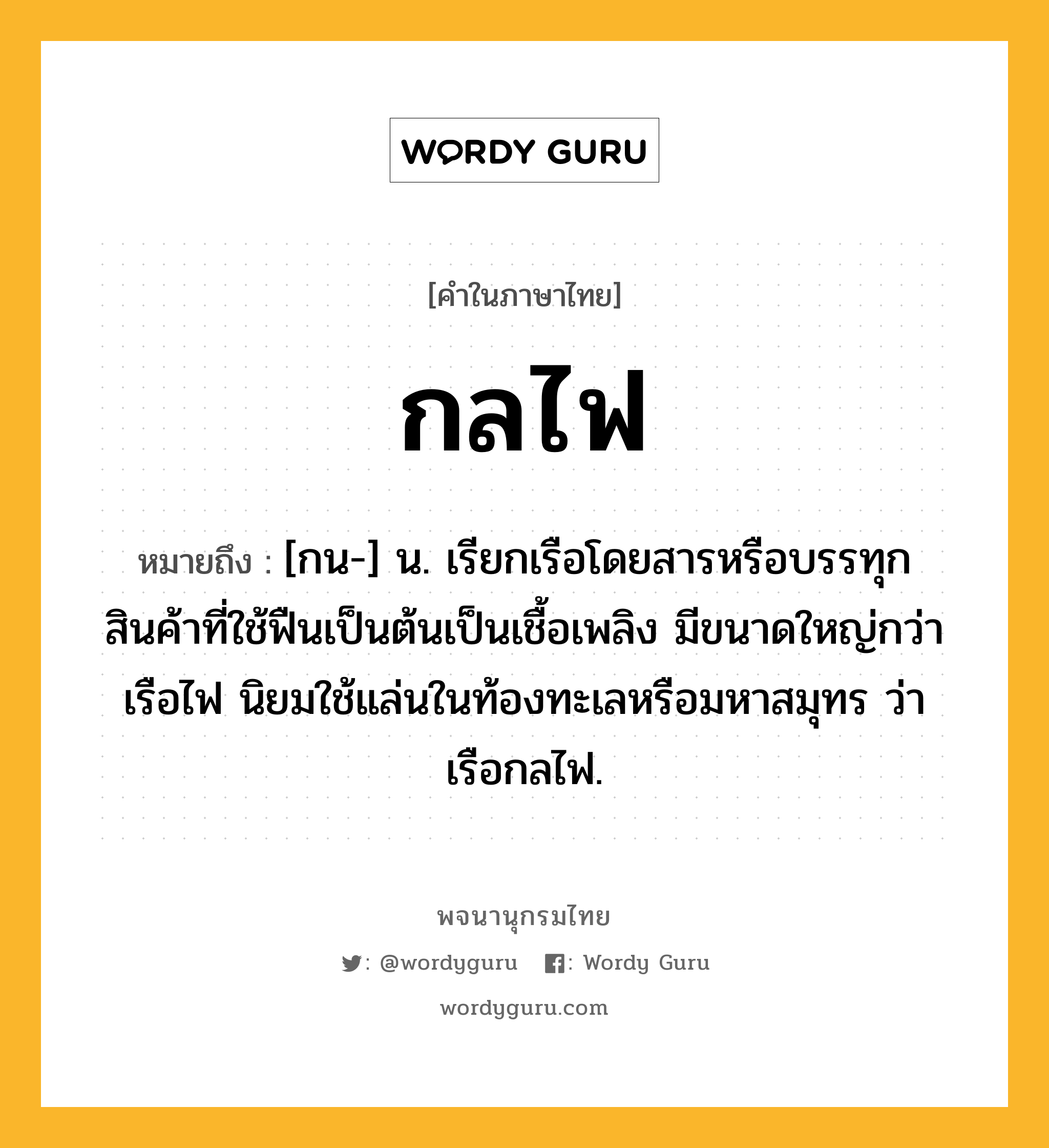 กลไฟ ความหมาย หมายถึงอะไร?, คำในภาษาไทย กลไฟ หมายถึง [กน-] น. เรียกเรือโดยสารหรือบรรทุกสินค้าที่ใช้ฟืนเป็นต้นเป็นเชื้อเพลิง มีขนาดใหญ่กว่าเรือไฟ นิยมใช้แล่นในท้องทะเลหรือมหาสมุทร ว่า เรือกลไฟ.