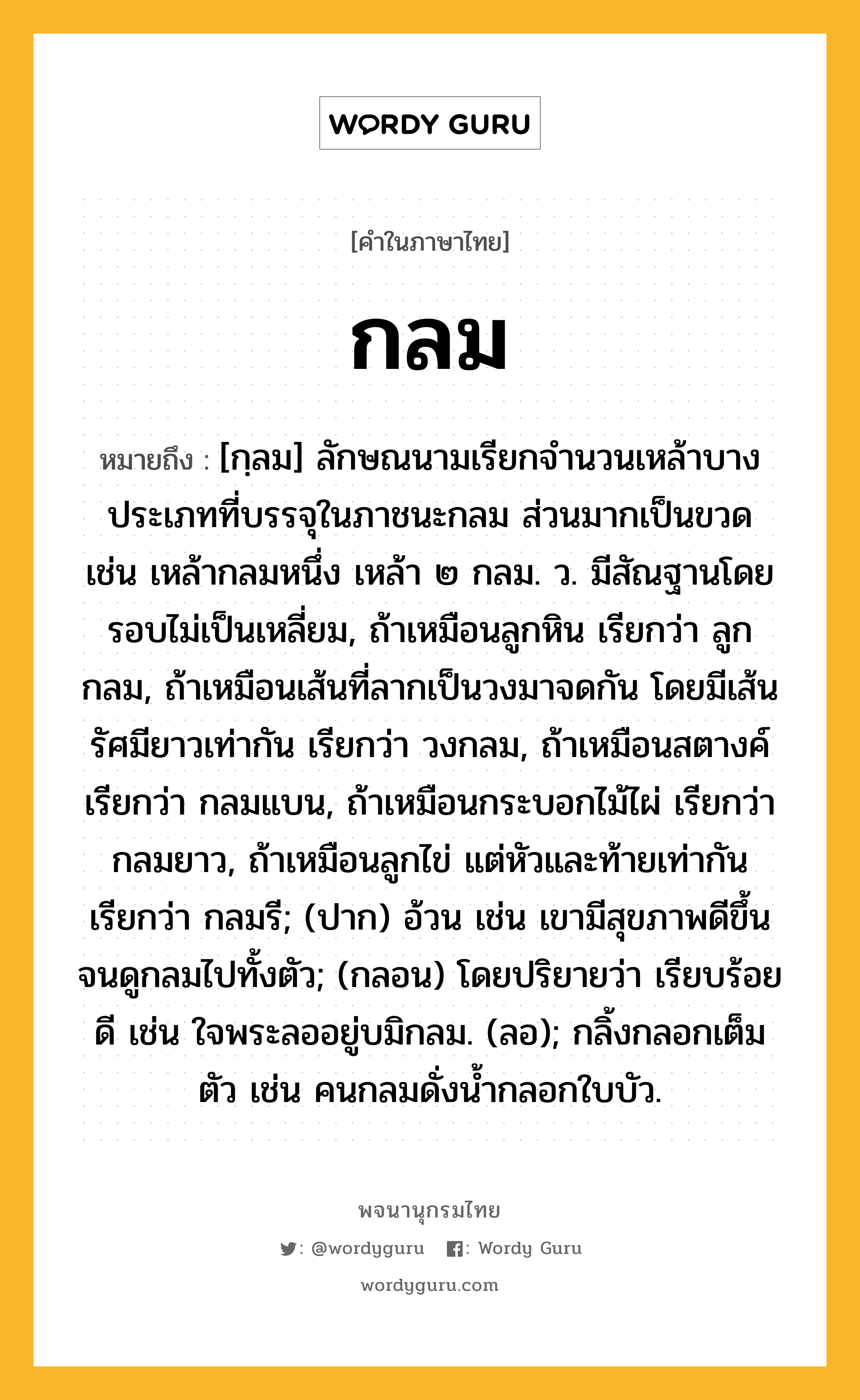 กลม ความหมาย หมายถึงอะไร?, คำในภาษาไทย กลม หมายถึง [กฺลม] ลักษณนามเรียกจํานวนเหล้าบางประเภทที่บรรจุในภาชนะกลม ส่วนมากเป็นขวด เช่น เหล้ากลมหนึ่ง เหล้า ๒ กลม. ว. มีสัณฐานโดยรอบไม่เป็นเหลี่ยม, ถ้าเหมือนลูกหิน เรียกว่า ลูกกลม, ถ้าเหมือนเส้นที่ลากเป็นวงมาจดกัน โดยมีเส้นรัศมียาวเท่ากัน เรียกว่า วงกลม, ถ้าเหมือนสตางค์ เรียกว่า กลมแบน, ถ้าเหมือนกระบอกไม้ไผ่ เรียกว่า กลมยาว, ถ้าเหมือนลูกไข่ แต่หัวและท้ายเท่ากัน เรียกว่า กลมรี; (ปาก) อ้วน เช่น เขามีสุขภาพดีขึ้นจนดูกลมไปทั้งตัว; (กลอน) โดยปริยายว่า เรียบร้อยดี เช่น ใจพระลออยู่บมิกลม. (ลอ); กลิ้งกลอกเต็มตัว เช่น คนกลมดั่งน้ำกลอกใบบัว.