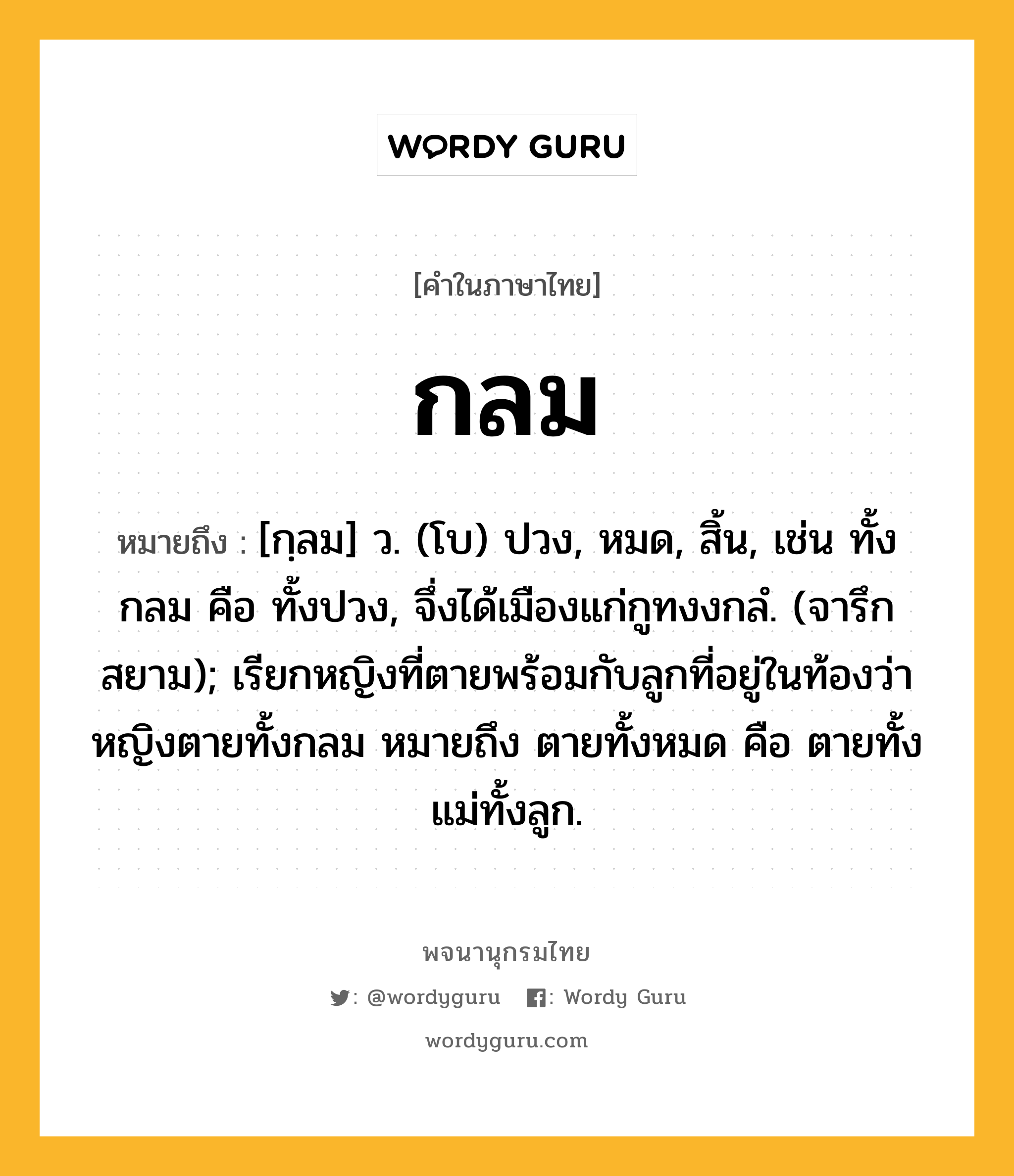 กลม ความหมาย หมายถึงอะไร?, คำในภาษาไทย กลม หมายถึง [กฺลม] ว. (โบ) ปวง, หมด, สิ้น, เช่น ทั้งกลม คือ ทั้งปวง, จึ่งได้เมืองแก่กูทงงกลํ. (จารึกสยาม); เรียกหญิงที่ตายพร้อมกับลูกที่อยู่ในท้องว่า หญิงตายทั้งกลม หมายถึง ตายทั้งหมด คือ ตายทั้งแม่ทั้งลูก.