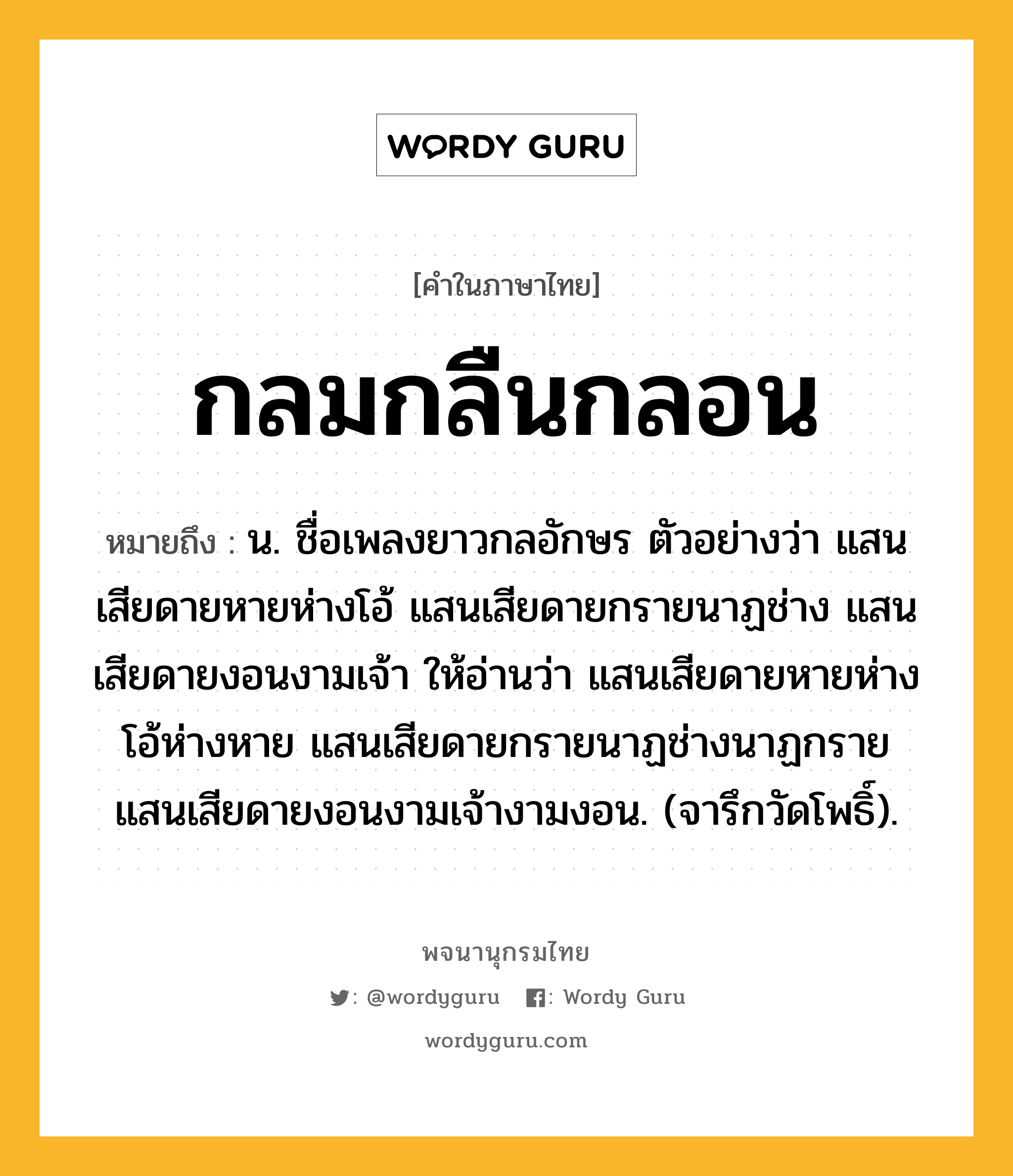 กลมกลืนกลอน ความหมาย หมายถึงอะไร?, คำในภาษาไทย กลมกลืนกลอน หมายถึง น. ชื่อเพลงยาวกลอักษร ตัวอย่างว่า แสนเสียดายหายห่างโอ้ แสนเสียดายกรายนาฏช่าง แสนเสียดายงอนงามเจ้า ให้อ่านว่า แสนเสียดายหายห่างโอ้ห่างหาย แสนเสียดายกรายนาฏช่างนาฏกราย แสนเสียดายงอนงามเจ้างามงอน. (จารึกวัดโพธิ์).