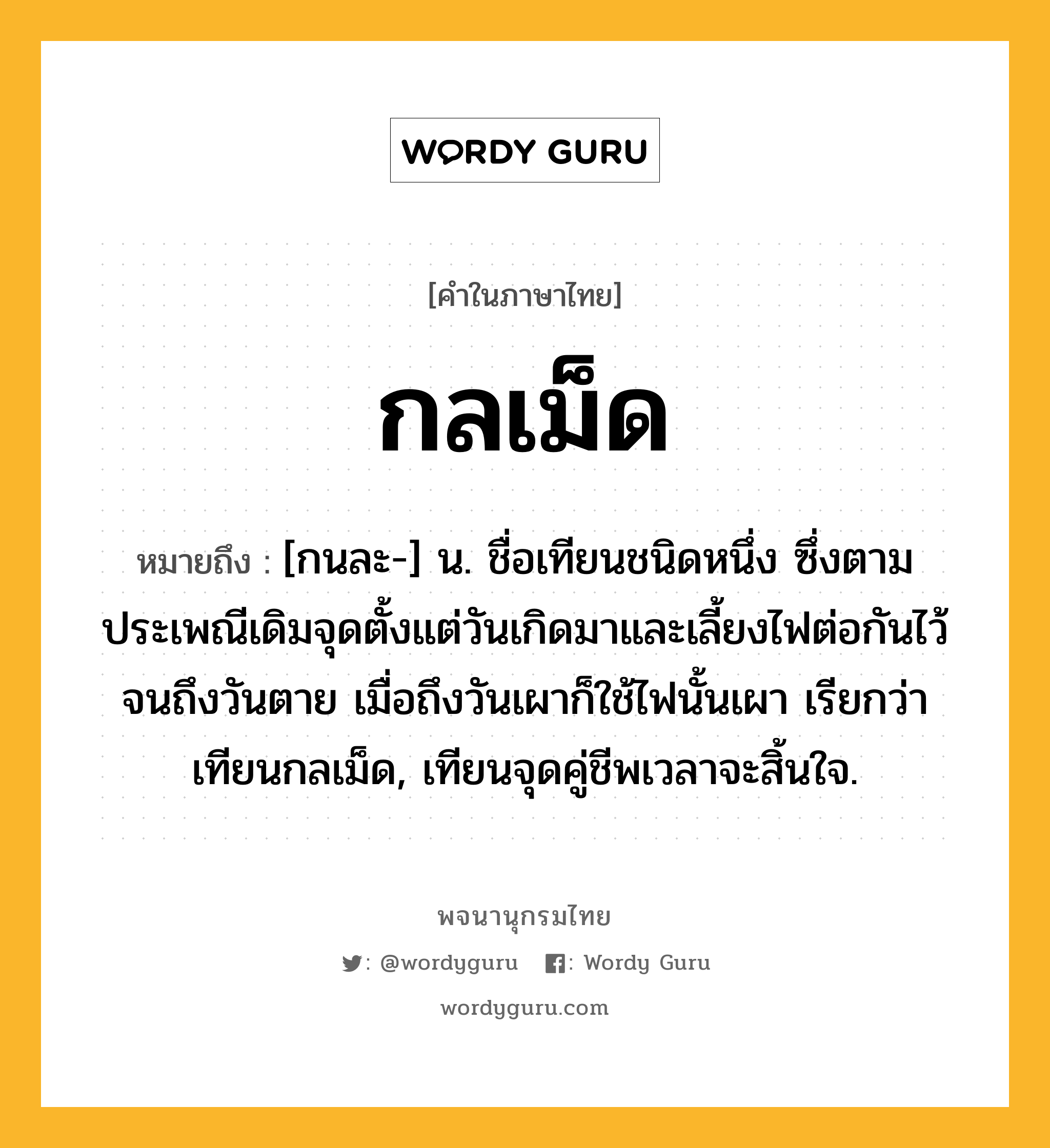 กลเม็ด ความหมาย หมายถึงอะไร?, คำในภาษาไทย กลเม็ด หมายถึง [กนละ-] น. ชื่อเทียนชนิดหนึ่ง ซึ่งตามประเพณีเดิมจุดตั้งแต่วันเกิดมาและเลี้ยงไฟต่อกันไว้จนถึงวันตาย เมื่อถึงวันเผาก็ใช้ไฟนั้นเผา เรียกว่า เทียนกลเม็ด, เทียนจุดคู่ชีพเวลาจะสิ้นใจ.