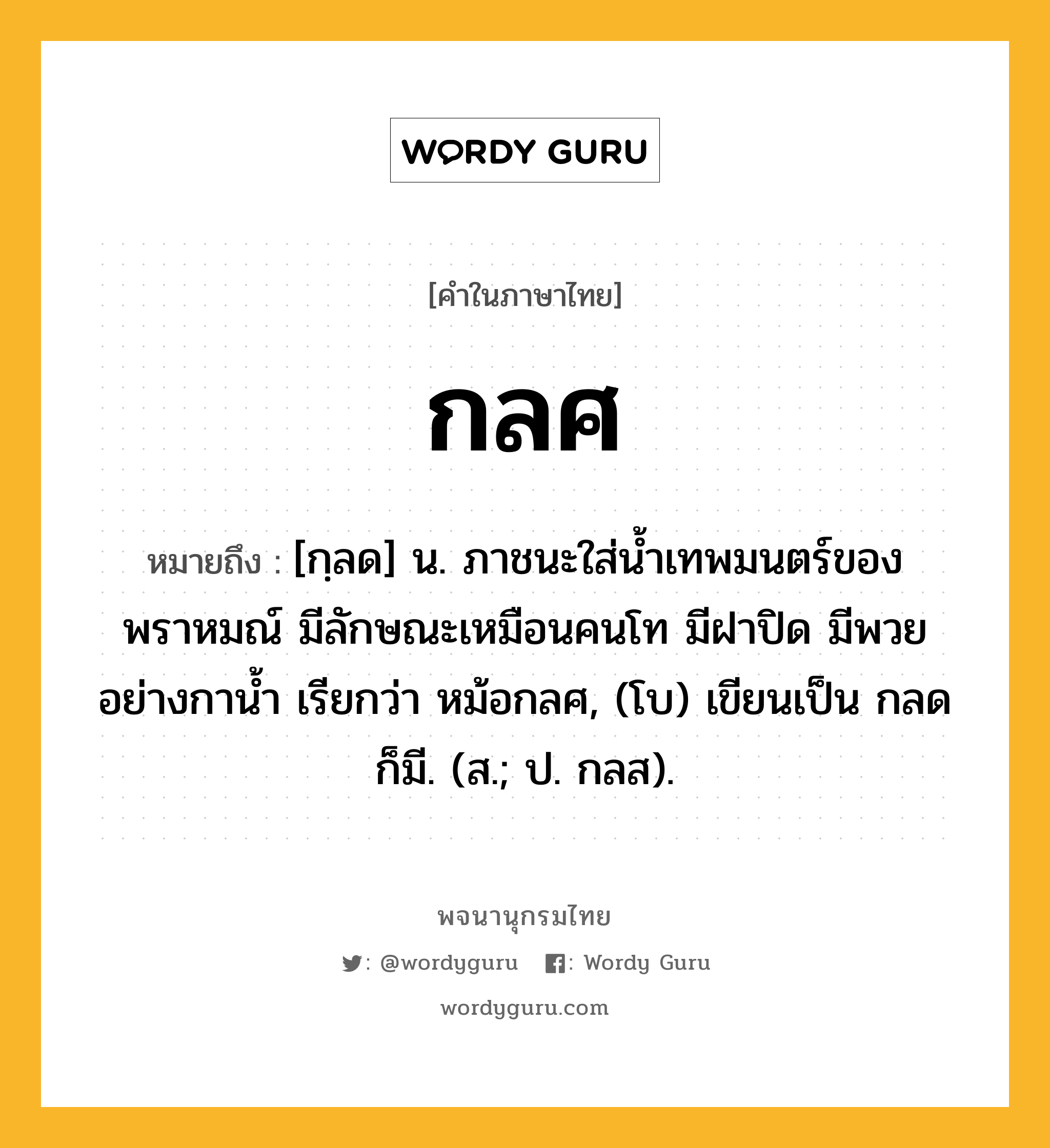 กลศ ความหมาย หมายถึงอะไร?, คำในภาษาไทย กลศ หมายถึง [กฺลด] น. ภาชนะใส่นํ้าเทพมนตร์ของพราหมณ์ มีลักษณะเหมือนคนโท มีฝาปิด มีพวยอย่างกานํ้า เรียกว่า หม้อกลศ, (โบ) เขียนเป็น กลด ก็มี. (ส.; ป. กลส).