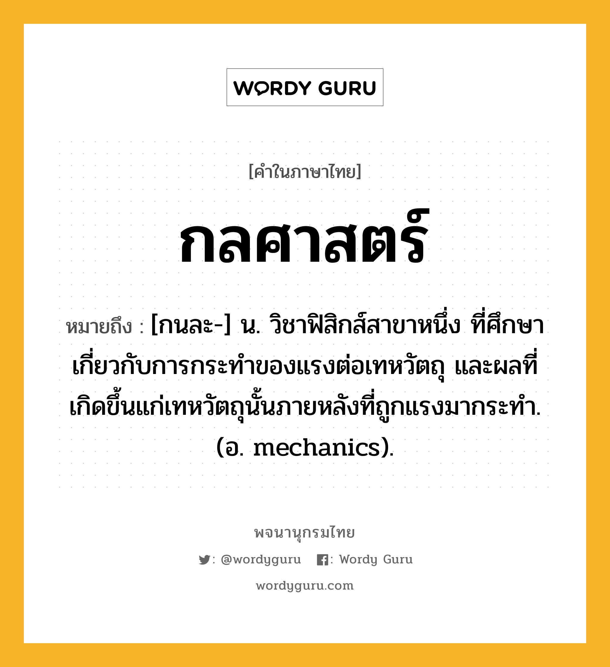 กลศาสตร์ ความหมาย หมายถึงอะไร?, คำในภาษาไทย กลศาสตร์ หมายถึง [กนละ-] น. วิชาฟิสิกส์สาขาหนึ่ง ที่ศึกษาเกี่ยวกับการกระทําของแรงต่อเทหวัตถุ และผลที่เกิดขึ้นแก่เทหวัตถุนั้นภายหลังที่ถูกแรงมากระทํา. (อ. mechanics).