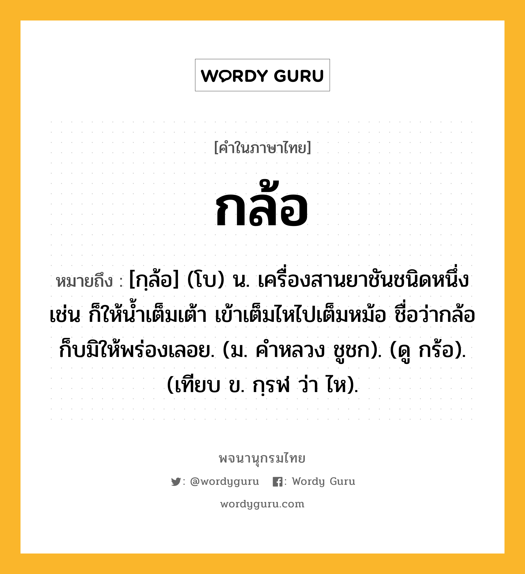 กล้อ ความหมาย หมายถึงอะไร?, คำในภาษาไทย กล้อ หมายถึง [กฺล้อ] (โบ) น. เครื่องสานยาชันชนิดหนึ่ง เช่น ก็ให้น้ำเต็มเต้า เข้าเต็มไหไปเต็มหม้อ ชื่อว่ากล้อก็บมิให้พร่องเลอย. (ม. คําหลวง ชูชก). (ดู กร้อ). (เทียบ ข. กฺรฬ ว่า ไห).