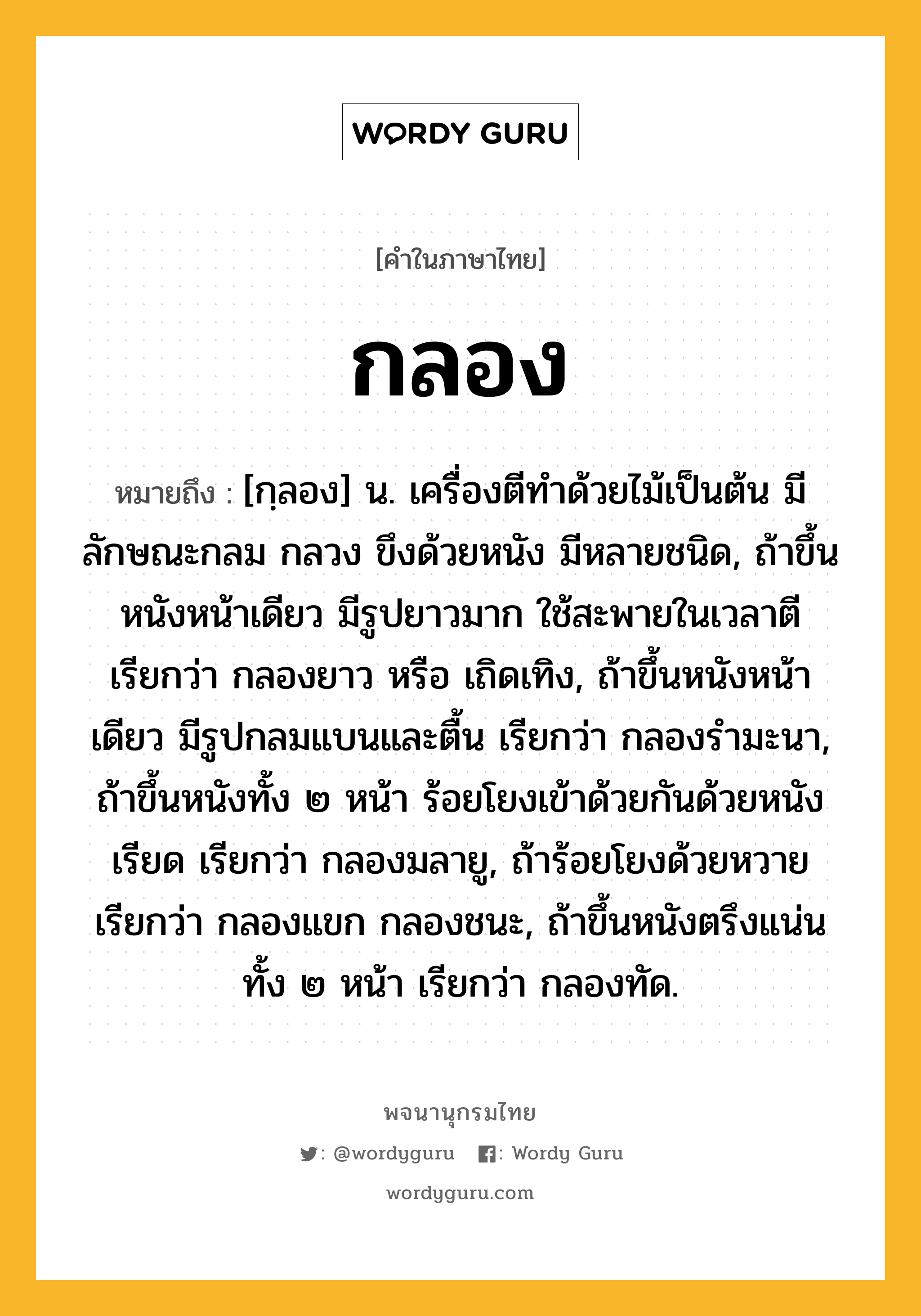 กลอง ความหมาย หมายถึงอะไร?, คำในภาษาไทย กลอง หมายถึง [กฺลอง] น. เครื่องตีทําด้วยไม้เป็นต้น มีลักษณะกลม กลวง ขึงด้วยหนัง มีหลายชนิด, ถ้าขึ้นหนังหน้าเดียว มีรูปยาวมาก ใช้สะพายในเวลาตี เรียกว่า กลองยาว หรือ เถิดเทิง, ถ้าขึ้นหนังหน้าเดียว มีรูปกลมแบนและตื้น เรียกว่า กลองรํามะนา, ถ้าขึ้นหนังทั้ง ๒ หน้า ร้อยโยงเข้าด้วยกันด้วยหนังเรียด เรียกว่า กลองมลายู, ถ้าร้อยโยงด้วยหวาย เรียกว่า กลองแขก กลองชนะ, ถ้าขึ้นหนังตรึงแน่นทั้ง ๒ หน้า เรียกว่า กลองทัด.