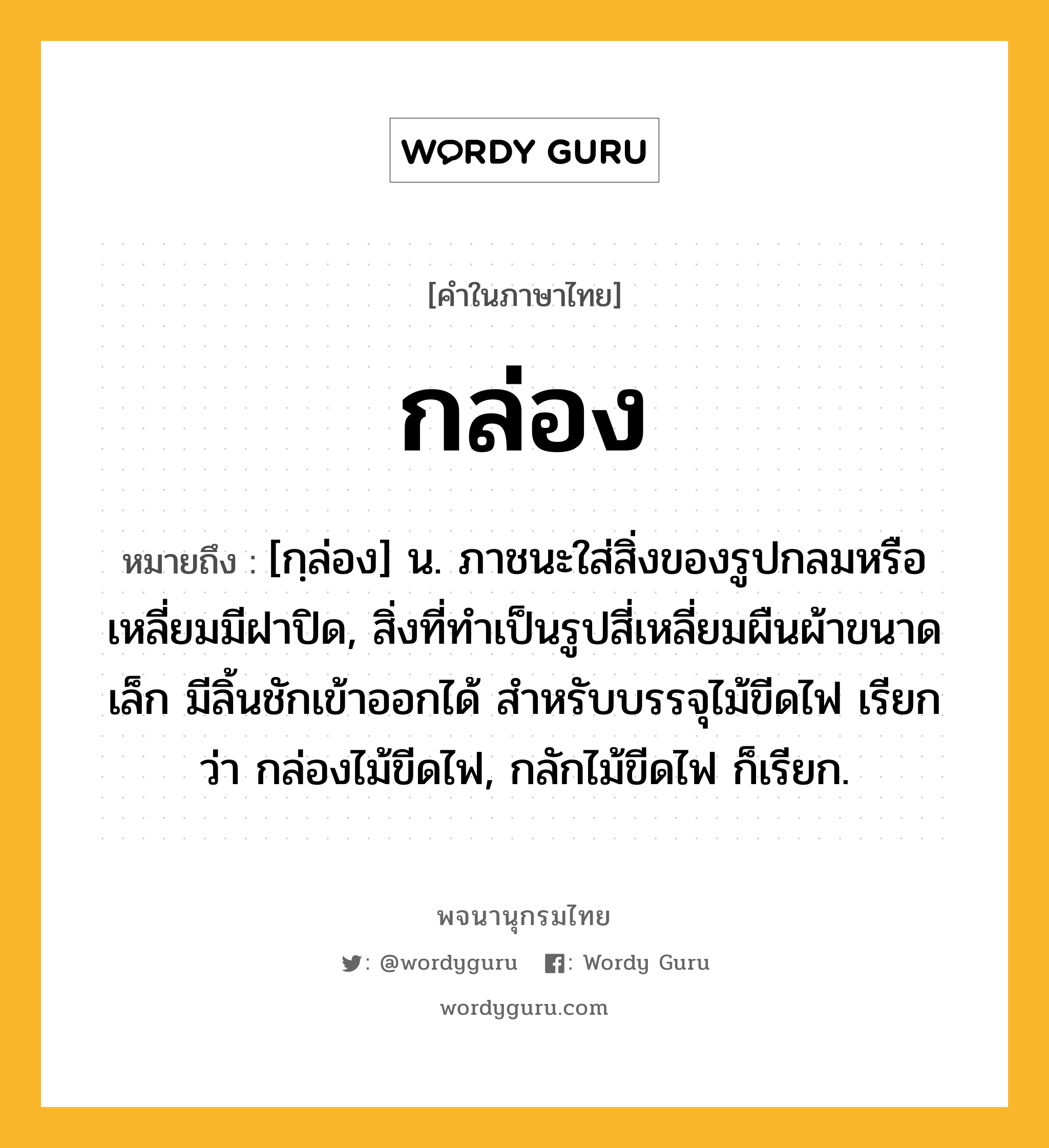 กล่อง ความหมาย หมายถึงอะไร?, คำในภาษาไทย กล่อง หมายถึง [กฺล่อง] น. ภาชนะใส่สิ่งของรูปกลมหรือเหลี่ยมมีฝาปิด, สิ่งที่ทําเป็นรูปสี่เหลี่ยมผืนผ้าขนาดเล็ก มีลิ้นชักเข้าออกได้ สําหรับบรรจุไม้ขีดไฟ เรียกว่า กล่องไม้ขีดไฟ, กลักไม้ขีดไฟ ก็เรียก.