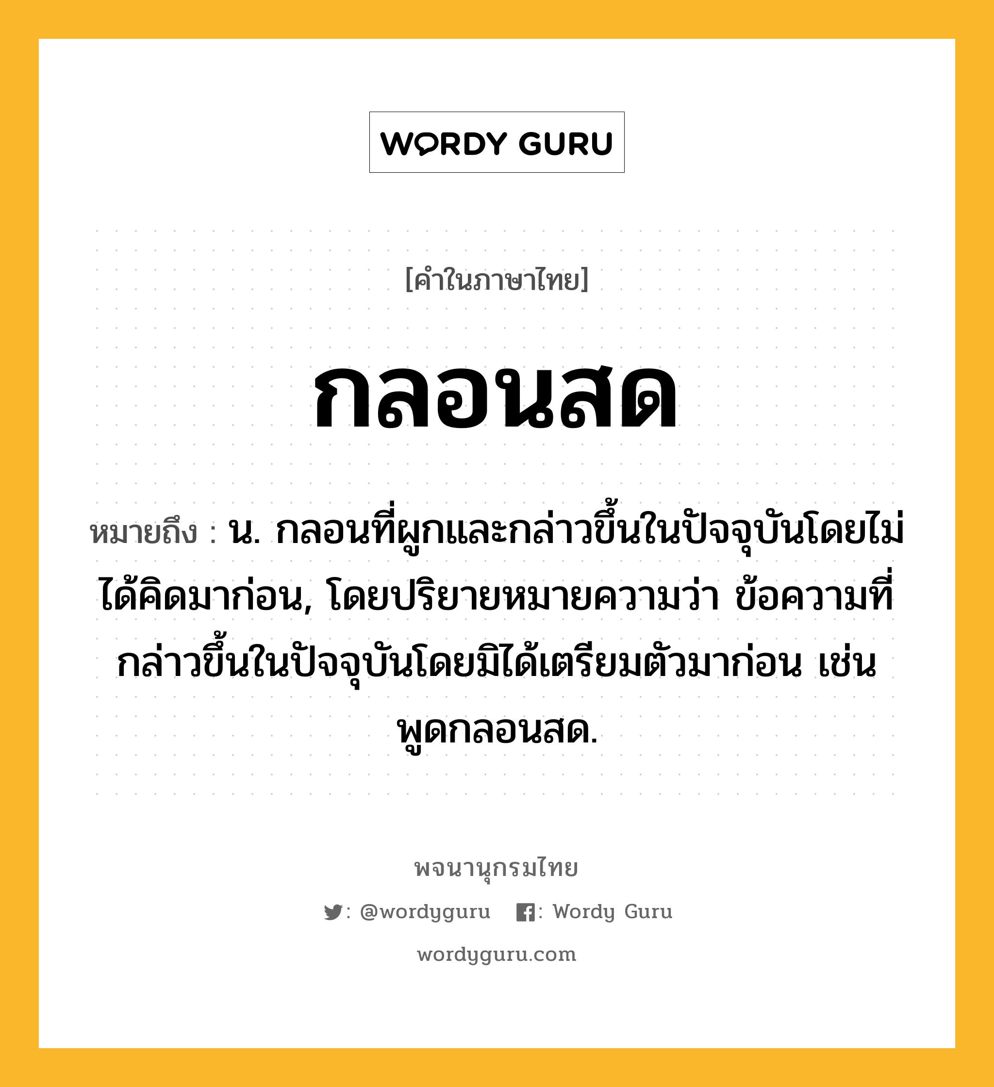 กลอนสด ความหมาย หมายถึงอะไร?, คำในภาษาไทย กลอนสด หมายถึง น. กลอนที่ผูกและกล่าวขึ้นในปัจจุบันโดยไม่ได้คิดมาก่อน, โดยปริยายหมายความว่า ข้อความที่กล่าวขึ้นในปัจจุบันโดยมิได้เตรียมตัวมาก่อน เช่น พูดกลอนสด.