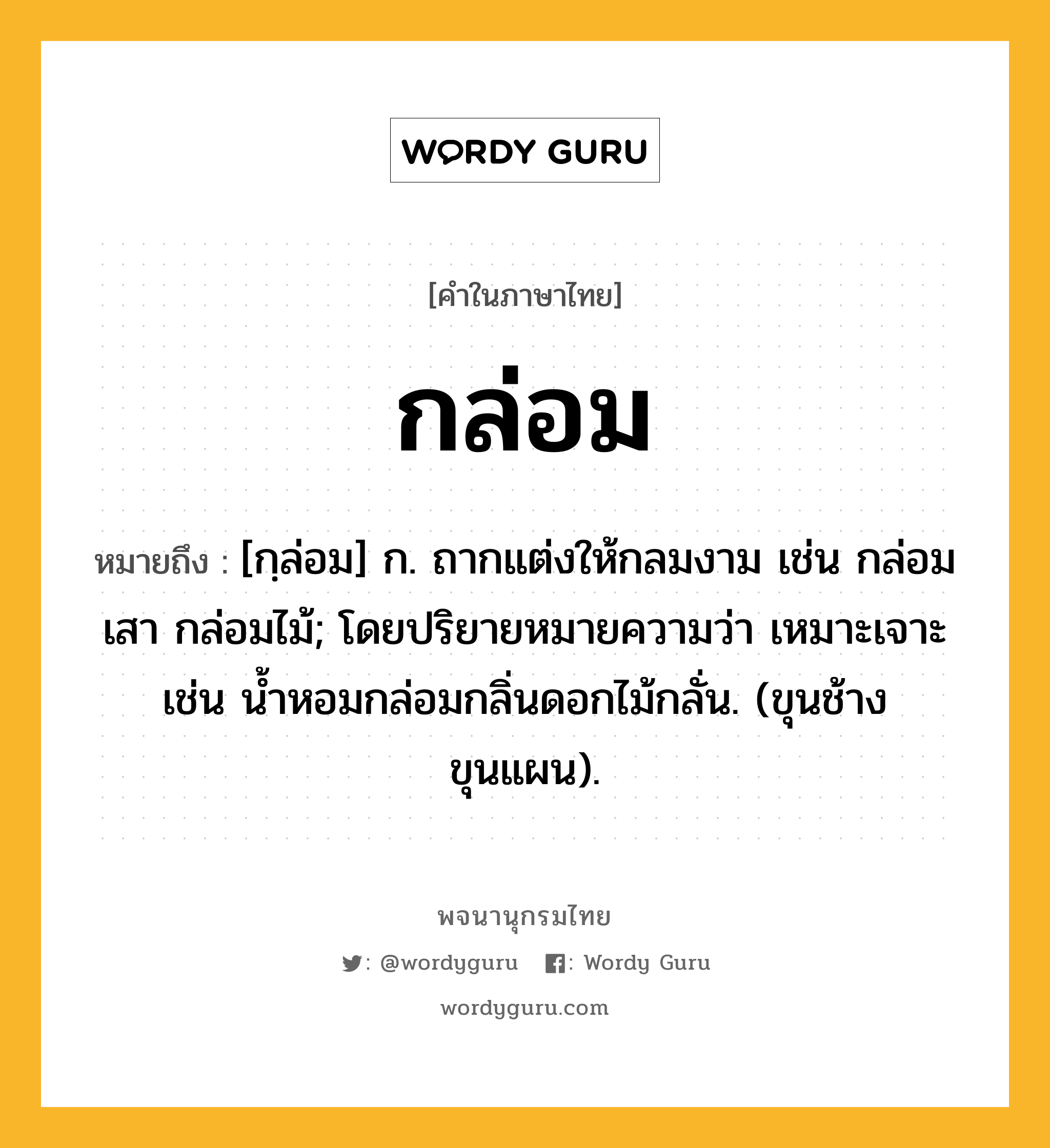 กล่อม ความหมาย หมายถึงอะไร?, คำในภาษาไทย กล่อม หมายถึง [กฺล่อม] ก. ถากแต่งให้กลมงาม เช่น กล่อมเสา กล่อมไม้; โดยปริยายหมายความว่า เหมาะเจาะ เช่น นํ้าหอมกล่อมกลิ่นดอกไม้กลั่น. (ขุนช้างขุนแผน).