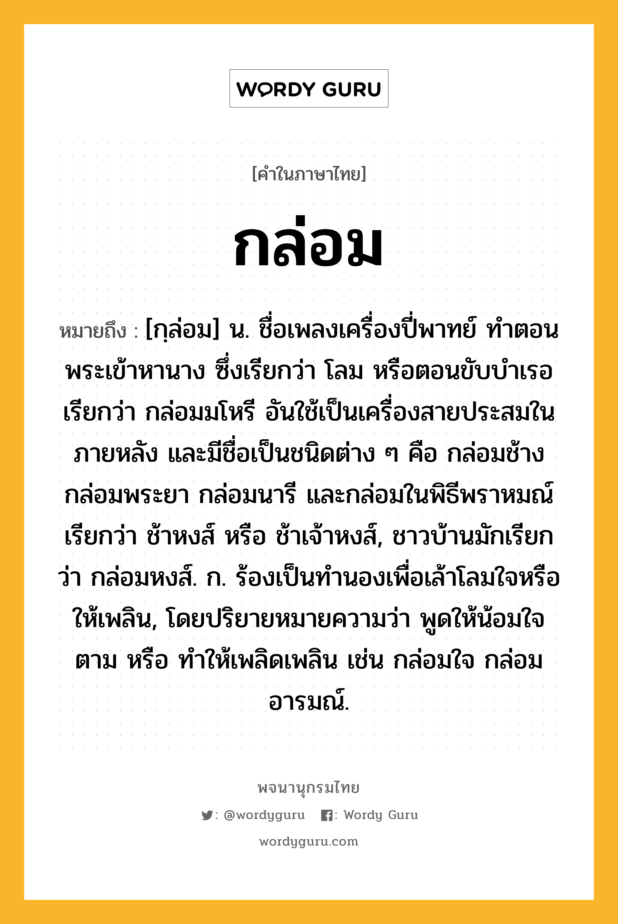 กล่อม ความหมาย หมายถึงอะไร?, คำในภาษาไทย กล่อม หมายถึง [กฺล่อม] น. ชื่อเพลงเครื่องปี่พาทย์ ทําตอนพระเข้าหานาง ซึ่งเรียกว่า โลม หรือตอนขับบําเรอ เรียกว่า กล่อมมโหรี อันใช้เป็นเครื่องสายประสมในภายหลัง และมีชื่อเป็นชนิดต่าง ๆ คือ กล่อมช้าง กล่อมพระยา กล่อมนารี และกล่อมในพิธีพราหมณ์ เรียกว่า ช้าหงส์ หรือ ช้าเจ้าหงส์, ชาวบ้านมักเรียกว่า กล่อมหงส์. ก. ร้องเป็นทํานองเพื่อเล้าโลมใจหรือให้เพลิน, โดยปริยายหมายความว่า พูดให้น้อมใจตาม หรือ ทําให้เพลิดเพลิน เช่น กล่อมใจ กล่อมอารมณ์.