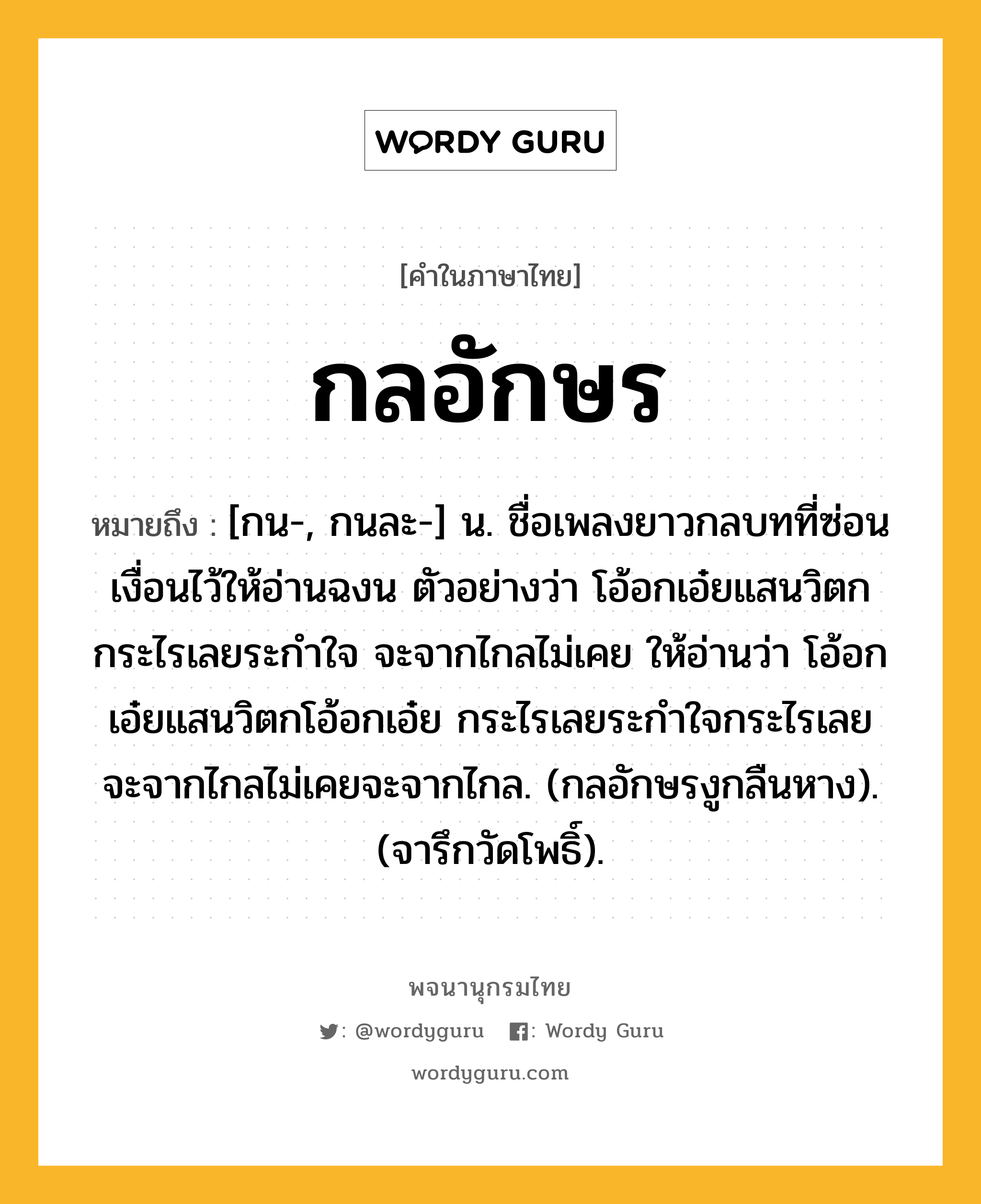 กลอักษร ความหมาย หมายถึงอะไร?, คำในภาษาไทย กลอักษร หมายถึง [กน-, กนละ-] น. ชื่อเพลงยาวกลบทที่ซ่อนเงื่อนไว้ให้อ่านฉงน ตัวอย่างว่า โอ้อกเอ๋ยแสนวิตก กระไรเลยระกําใจ จะจากไกลไม่เคย ให้อ่านว่า โอ้อกเอ๋ยแสนวิตกโอ้อกเอ๋ย กระไรเลยระกำใจกระไรเลย จะจากไกลไม่เคยจะจากไกล. (กลอักษรงูกลืนหาง). (จารึกวัดโพธิ์).