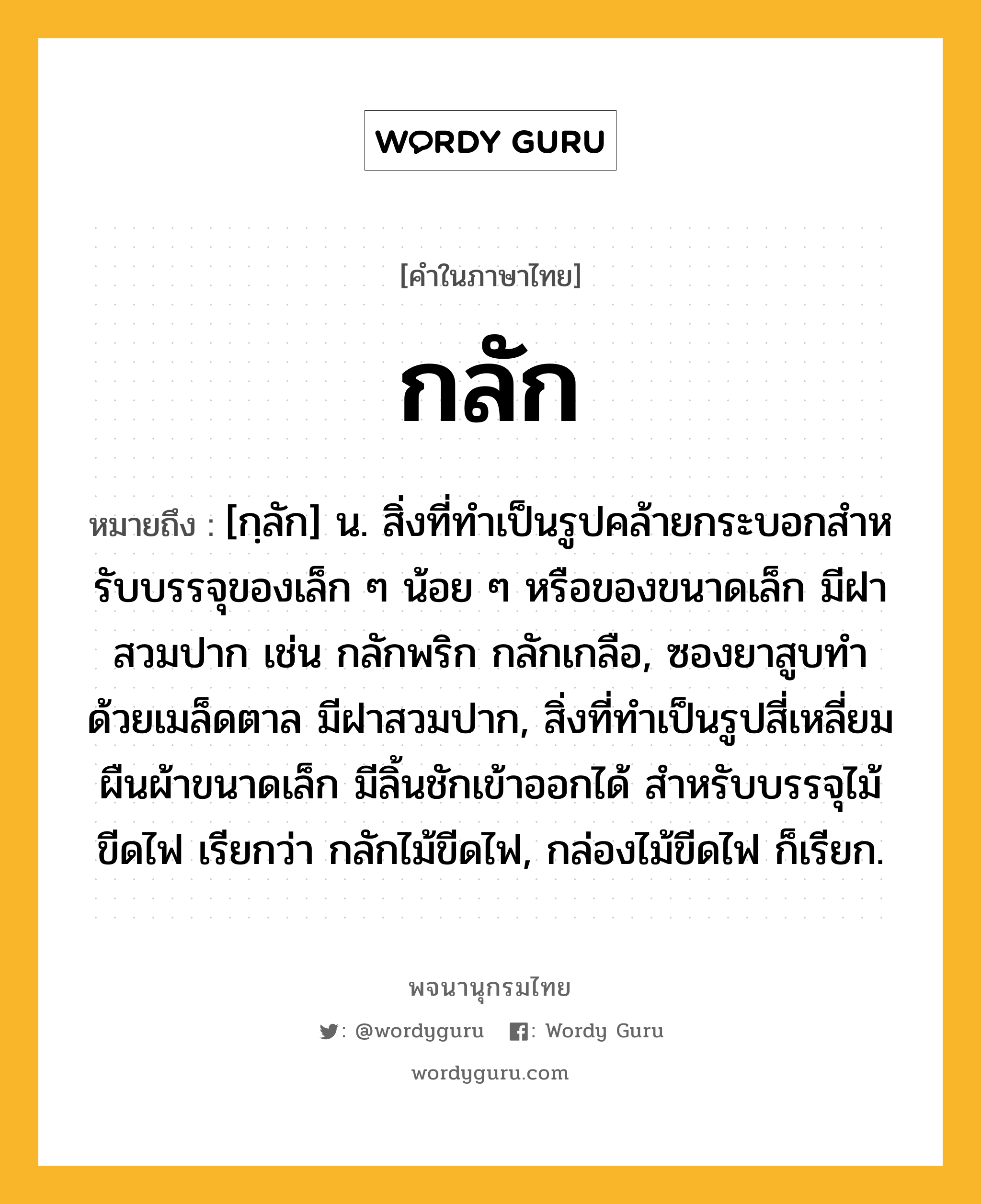 กลัก ความหมาย หมายถึงอะไร?, คำในภาษาไทย กลัก หมายถึง [กฺลัก] น. สิ่งที่ทําเป็นรูปคล้ายกระบอกสําหรับบรรจุของเล็ก ๆ น้อย ๆ หรือของขนาดเล็ก มีฝาสวมปาก เช่น กลักพริก กลักเกลือ, ซองยาสูบทําด้วยเมล็ดตาล มีฝาสวมปาก, สิ่งที่ทําเป็นรูปสี่เหลี่ยมผืนผ้าขนาดเล็ก มีลิ้นชักเข้าออกได้ สําหรับบรรจุไม้ขีดไฟ เรียกว่า กลักไม้ขีดไฟ, กล่องไม้ขีดไฟ ก็เรียก.