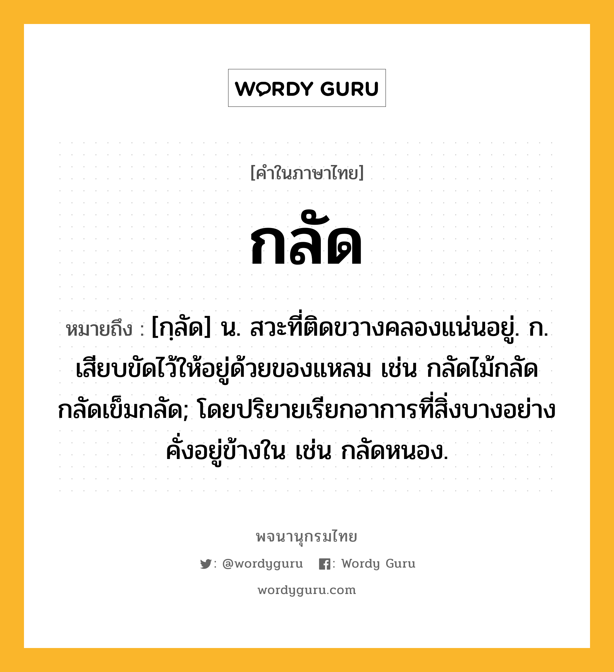 กลัด ความหมาย หมายถึงอะไร?, คำในภาษาไทย กลัด หมายถึง [กฺลัด] น. สวะที่ติดขวางคลองแน่นอยู่. ก. เสียบขัดไว้ให้อยู่ด้วยของแหลม เช่น กลัดไม้กลัด กลัดเข็มกลัด; โดยปริยายเรียกอาการที่สิ่งบางอย่างคั่งอยู่ข้างใน เช่น กลัดหนอง.