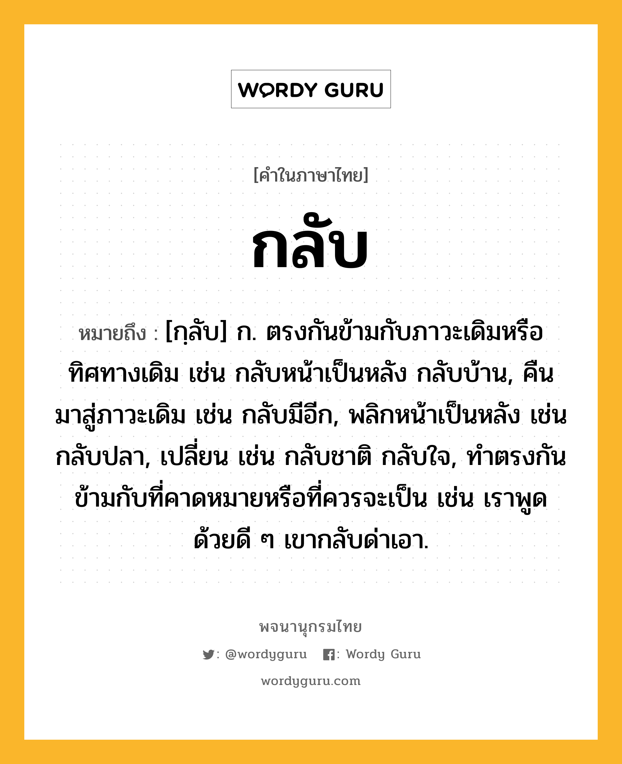 กลับ ความหมาย หมายถึงอะไร?, คำในภาษาไทย กลับ หมายถึง [กฺลับ] ก. ตรงกันข้ามกับภาวะเดิมหรือทิศทางเดิม เช่น กลับหน้าเป็นหลัง กลับบ้าน, คืนมาสู่ภาวะเดิม เช่น กลับมีอีก, พลิกหน้าเป็นหลัง เช่น กลับปลา, เปลี่ยน เช่น กลับชาติ กลับใจ, ทําตรงกันข้ามกับที่คาดหมายหรือที่ควรจะเป็น เช่น เราพูดด้วยดี ๆ เขากลับด่าเอา.