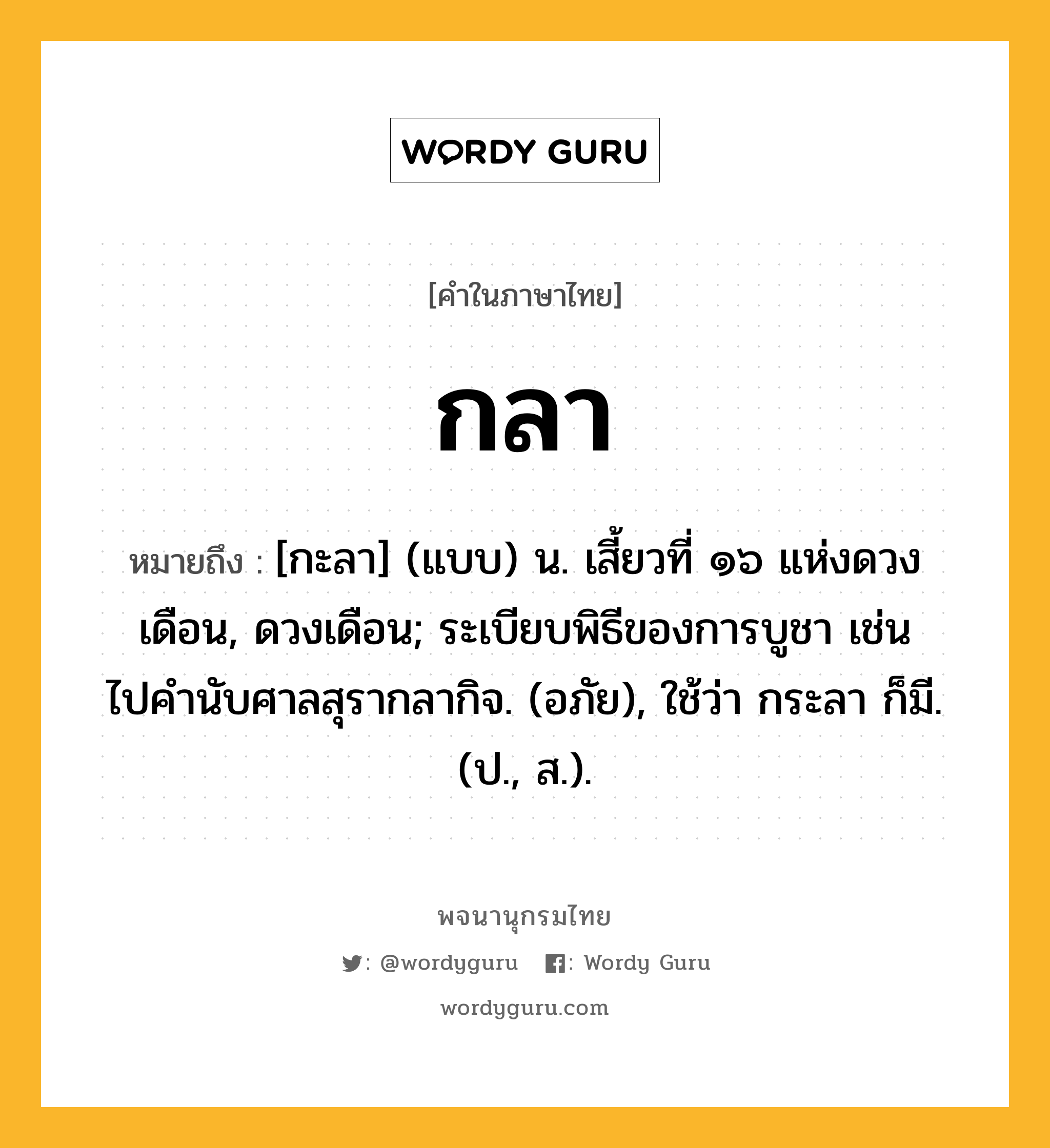 กลา ความหมาย หมายถึงอะไร?, คำในภาษาไทย กลา หมายถึง [กะลา] (แบบ) น. เสี้ยวที่ ๑๖ แห่งดวงเดือน, ดวงเดือน; ระเบียบพิธีของการบูชา เช่น ไปคํานับศาลสุรากลากิจ. (อภัย), ใช้ว่า กระลา ก็มี. (ป., ส.).