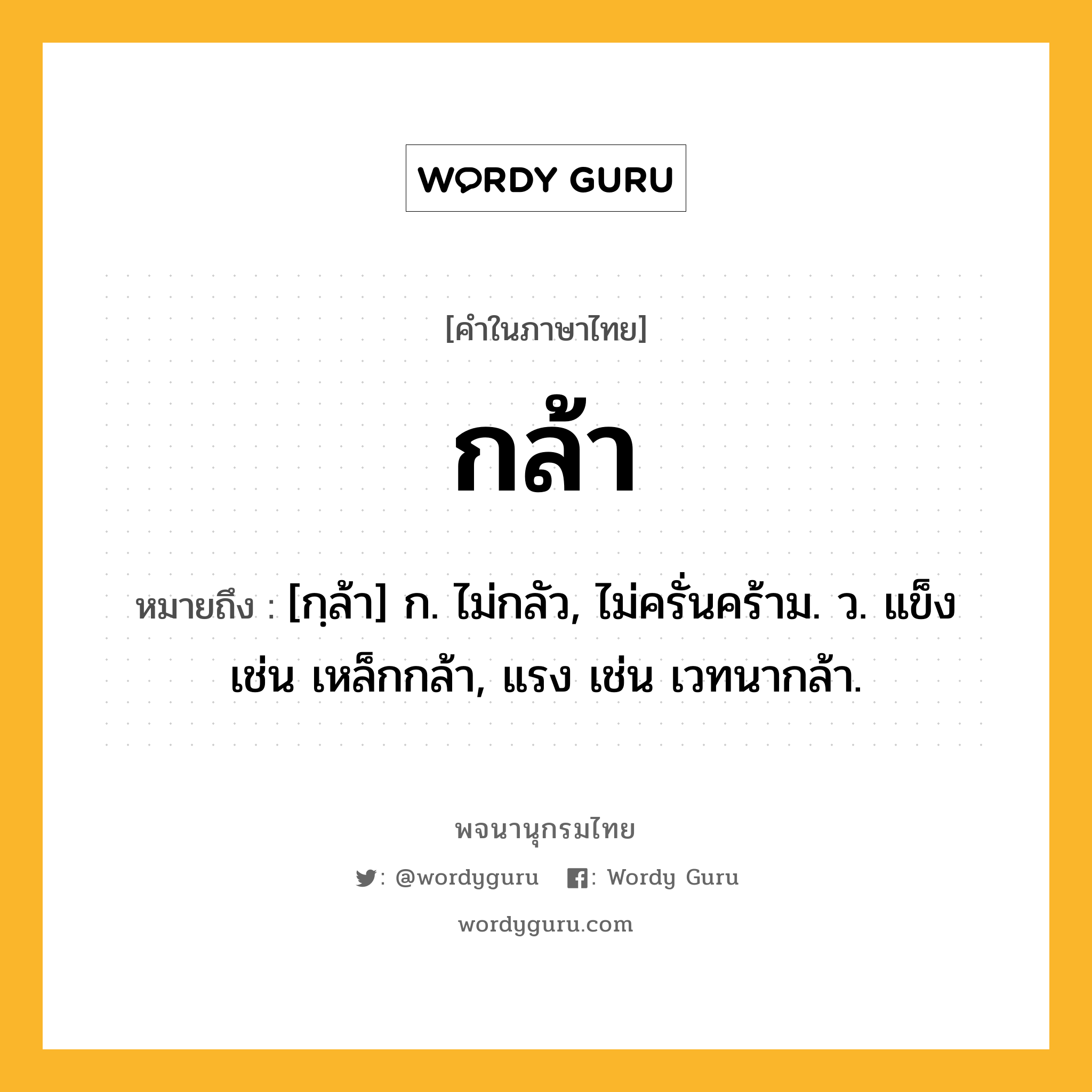 กล้า ความหมาย หมายถึงอะไร?, คำในภาษาไทย กล้า หมายถึง [กฺล้า] ก. ไม่กลัว, ไม่ครั่นคร้าม. ว. แข็ง เช่น เหล็กกล้า, แรง เช่น เวทนากล้า.