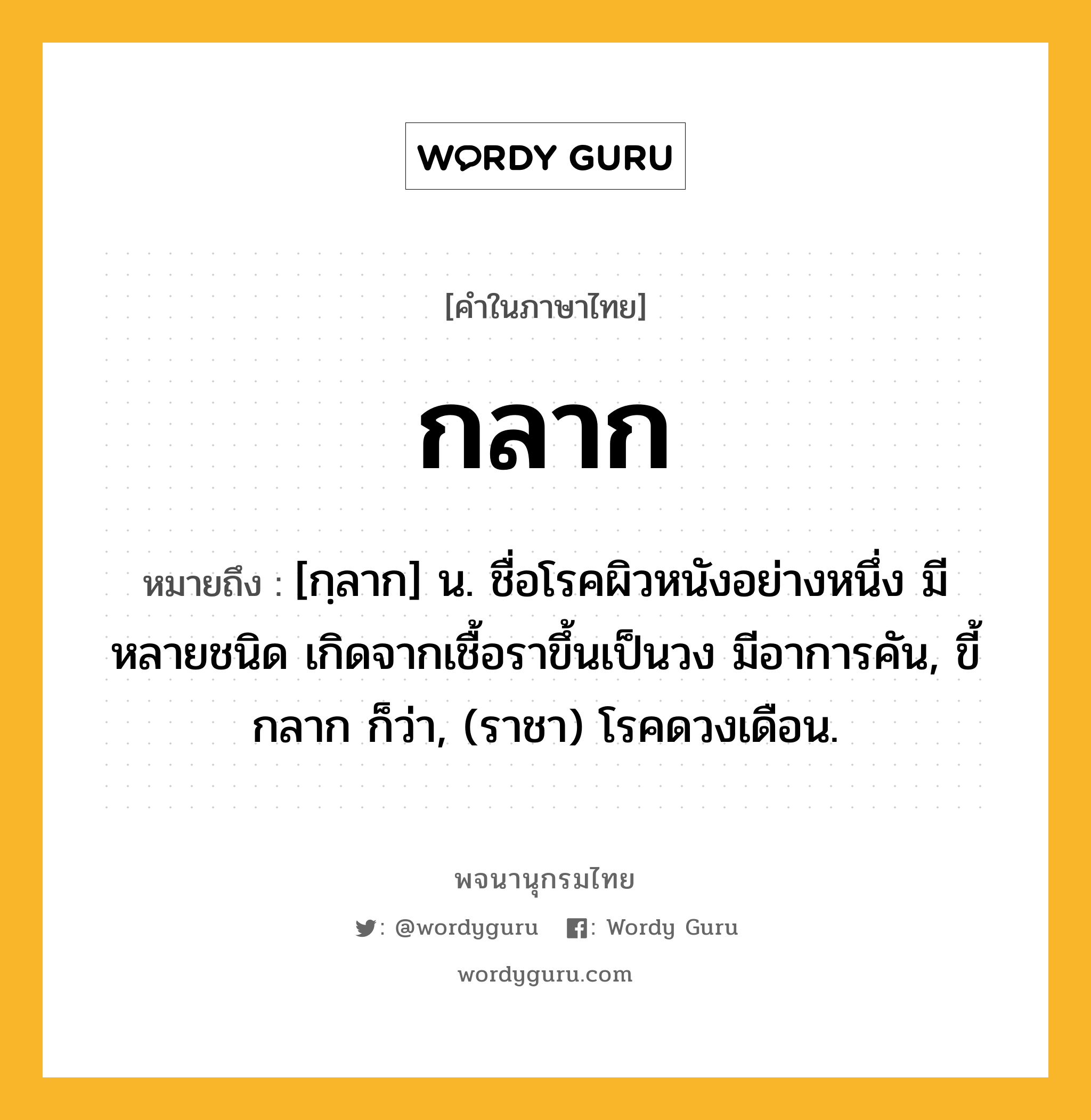 กลาก ความหมาย หมายถึงอะไร?, คำในภาษาไทย กลาก หมายถึง [กฺลาก] น. ชื่อโรคผิวหนังอย่างหนึ่ง มีหลายชนิด เกิดจากเชื้อราขึ้นเป็นวง มีอาการคัน, ขี้กลาก ก็ว่า, (ราชา) โรคดวงเดือน.