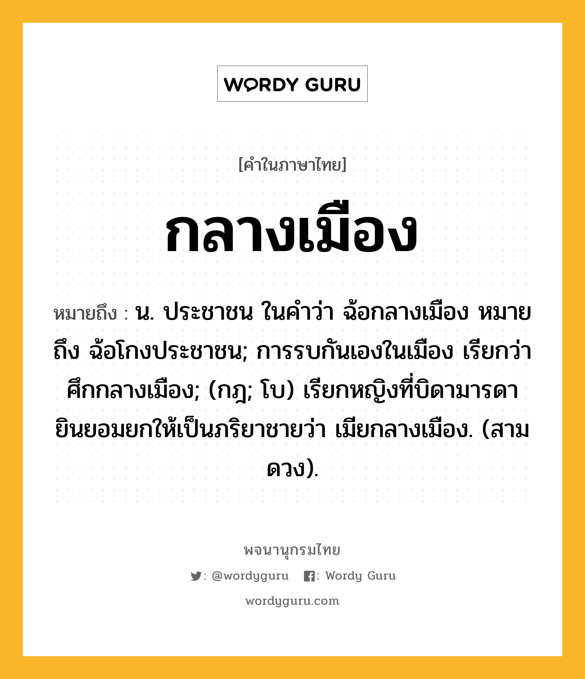 กลางเมือง ความหมาย หมายถึงอะไร?, คำในภาษาไทย กลางเมือง หมายถึง น. ประชาชน ในคําว่า ฉ้อกลางเมือง หมายถึง ฉ้อโกงประชาชน; การรบกันเองในเมือง เรียกว่า ศึกกลางเมือง; (กฎ; โบ) เรียกหญิงที่บิดามารดายินยอมยกให้เป็นภริยาชายว่า เมียกลางเมือง. (สามดวง).