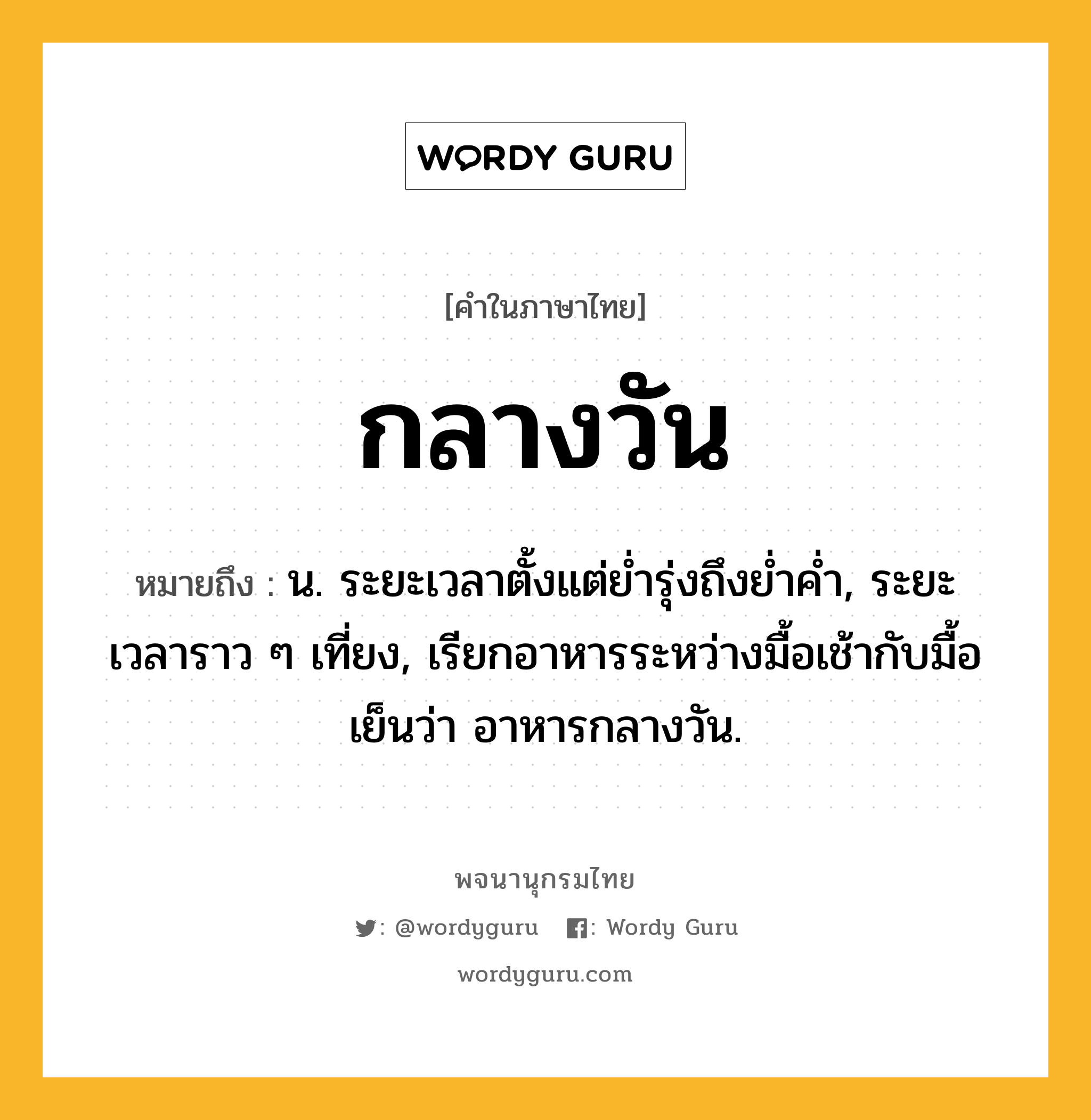 กลางวัน ความหมาย หมายถึงอะไร?, คำในภาษาไทย กลางวัน หมายถึง น. ระยะเวลาตั้งแต่ยํ่ารุ่งถึงยํ่าคํ่า, ระยะเวลาราว ๆ เที่ยง, เรียกอาหารระหว่างมื้อเช้ากับมื้อเย็นว่า อาหารกลางวัน.