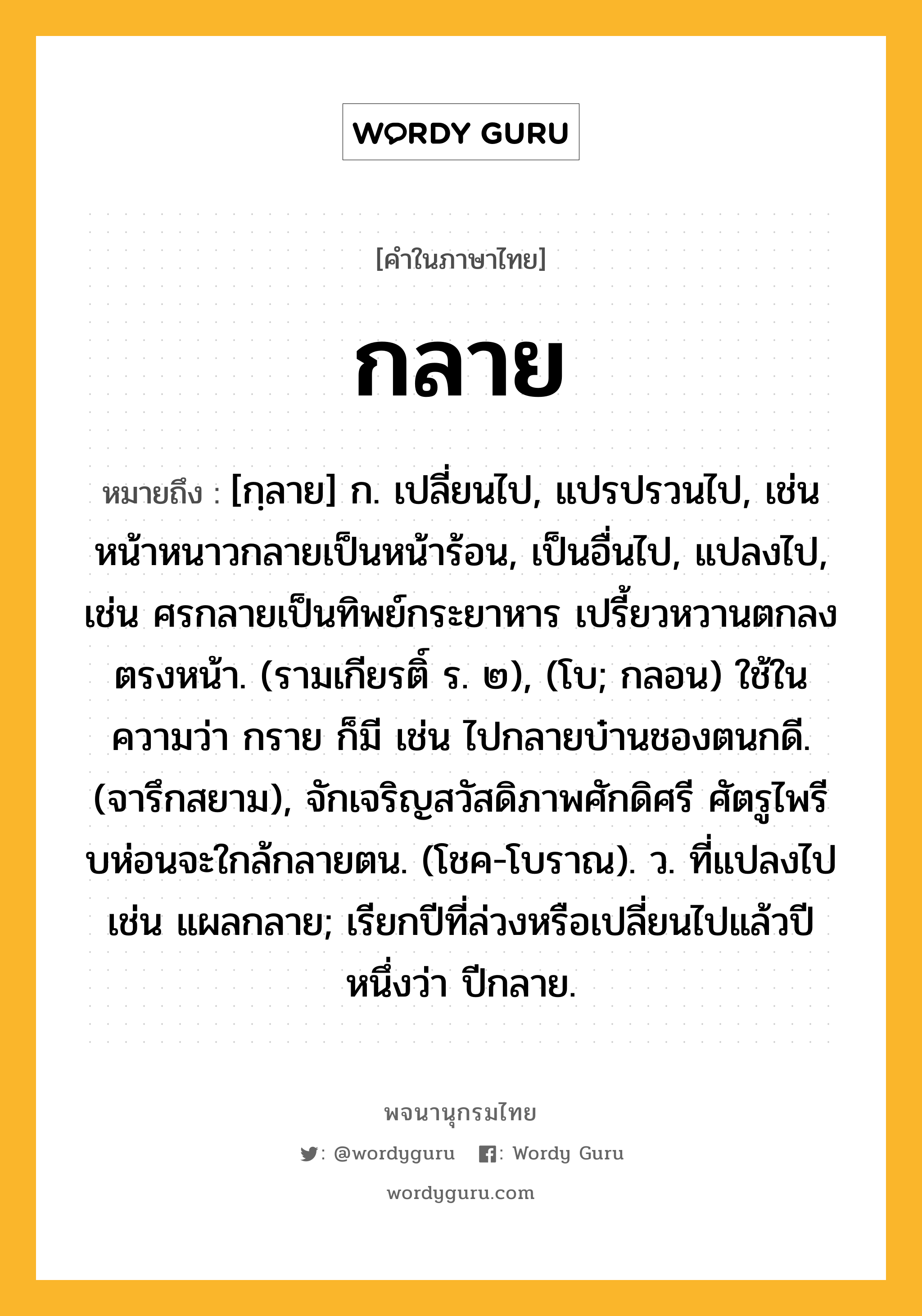 กลาย ความหมาย หมายถึงอะไร?, คำในภาษาไทย กลาย หมายถึง [กฺลาย] ก. เปลี่ยนไป, แปรปรวนไป, เช่น หน้าหนาวกลายเป็นหน้าร้อน, เป็นอื่นไป, แปลงไป, เช่น ศรกลายเป็นทิพย์กระยาหาร เปรี้ยวหวานตกลงตรงหน้า. (รามเกียรติ์ ร. ๒), (โบ; กลอน) ใช้ในความว่า กราย ก็มี เช่น ไปกลายบ๋านชองตนกดี. (จารึกสยาม), จักเจริญสวัสดิภาพศักดิศรี ศัตรูไพรี บห่อนจะใกล้กลายตน. (โชค-โบราณ). ว. ที่แปลงไป เช่น แผลกลาย; เรียกปีที่ล่วงหรือเปลี่ยนไปแล้วปีหนึ่งว่า ปีกลาย.