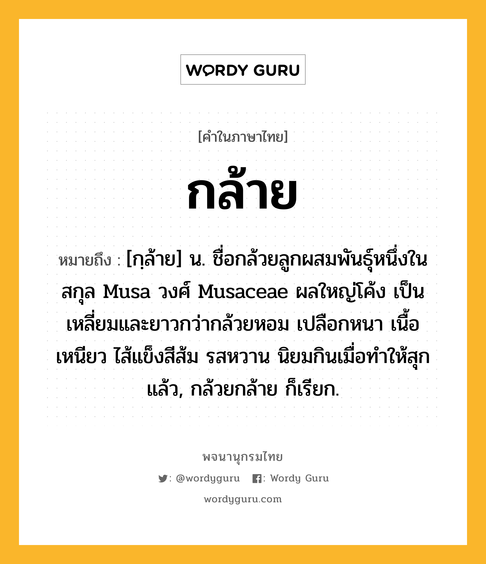 กล้าย ความหมาย หมายถึงอะไร?, คำในภาษาไทย กล้าย หมายถึง [กฺล้าย] น. ชื่อกล้วยลูกผสมพันธุ์หนึ่งในสกุล Musa วงศ์ Musaceae ผลใหญ่โค้ง เป็นเหลี่ยมและยาวกว่ากล้วยหอม เปลือกหนา เนื้อเหนียว ไส้แข็งสีส้ม รสหวาน นิยมกินเมื่อทำให้สุกแล้ว, กล้วยกล้าย ก็เรียก.