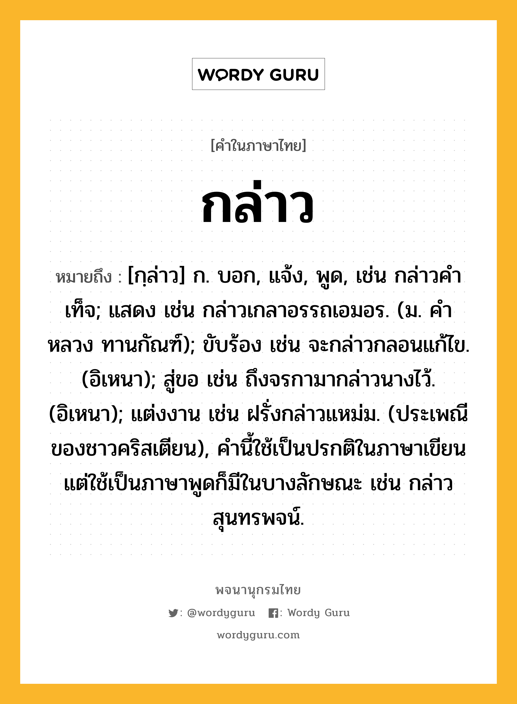 กล่าว ความหมาย หมายถึงอะไร?, คำในภาษาไทย กล่าว หมายถึง [กฺล่าว] ก. บอก, แจ้ง, พูด, เช่น กล่าวคําเท็จ; แสดง เช่น กล่าวเกลาอรรถเอมอร. (ม. คําหลวง ทานกัณฑ์); ขับร้อง เช่น จะกล่าวกลอนแก้ไข. (อิเหนา); สู่ขอ เช่น ถึงจรกามากล่าวนางไว้. (อิเหนา); แต่งงาน เช่น ฝรั่งกล่าวแหม่ม. (ประเพณีของชาวคริสเตียน), คํานี้ใช้เป็นปรกติในภาษาเขียน แต่ใช้เป็นภาษาพูดก็มีในบางลักษณะ เช่น กล่าวสุนทรพจน์.