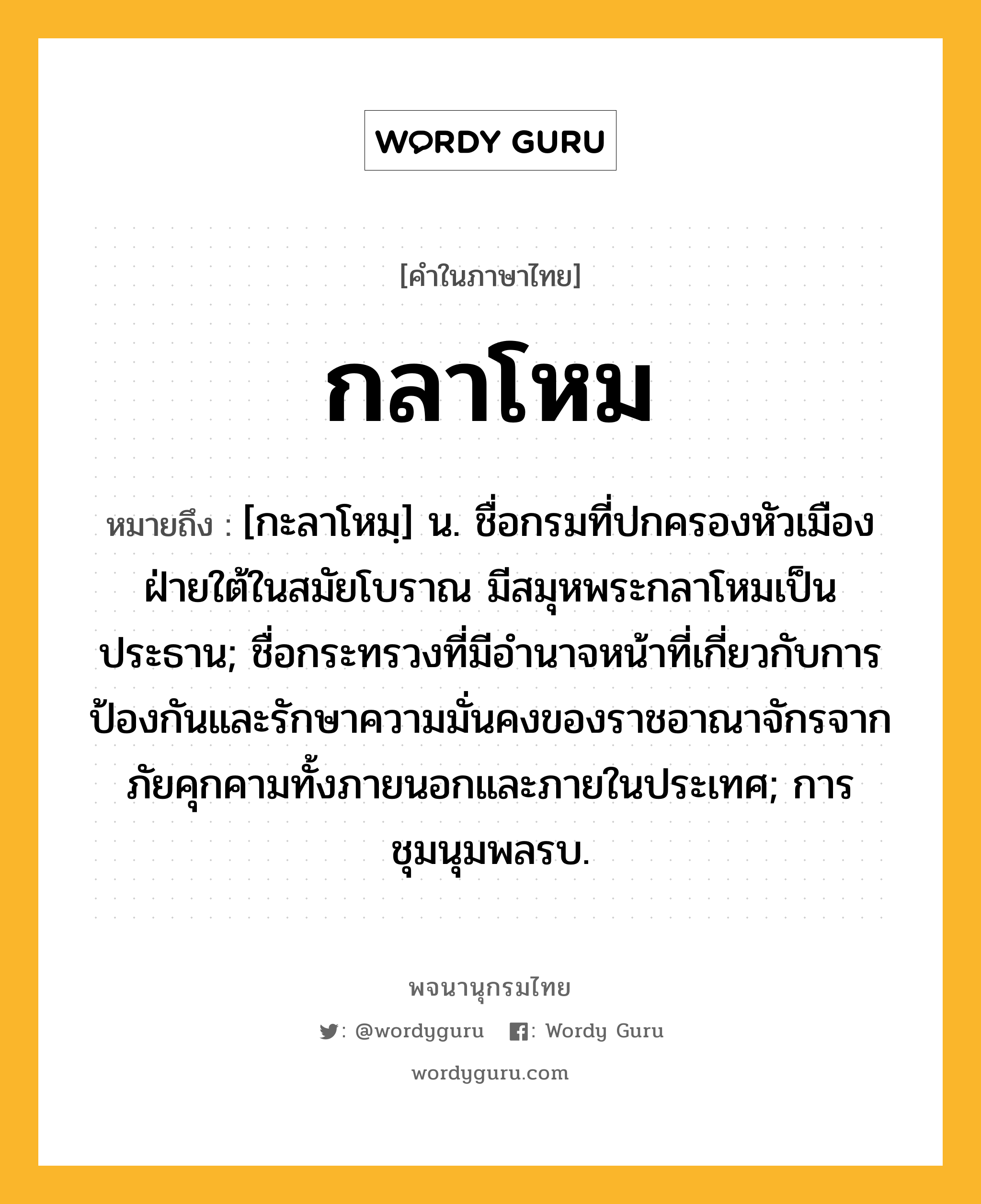 กลาโหม ความหมาย หมายถึงอะไร?, คำในภาษาไทย กลาโหม หมายถึง [กะลาโหมฺ] น. ชื่อกรมที่ปกครองหัวเมืองฝ่ายใต้ในสมัยโบราณ มีสมุหพระกลาโหมเป็นประธาน; ชื่อกระทรวงที่มีอํานาจหน้าที่เกี่ยวกับการป้องกันและรักษาความมั่นคงของราชอาณาจักรจากภัยคุกคามทั้งภายนอกและภายในประเทศ; การชุมนุมพลรบ.