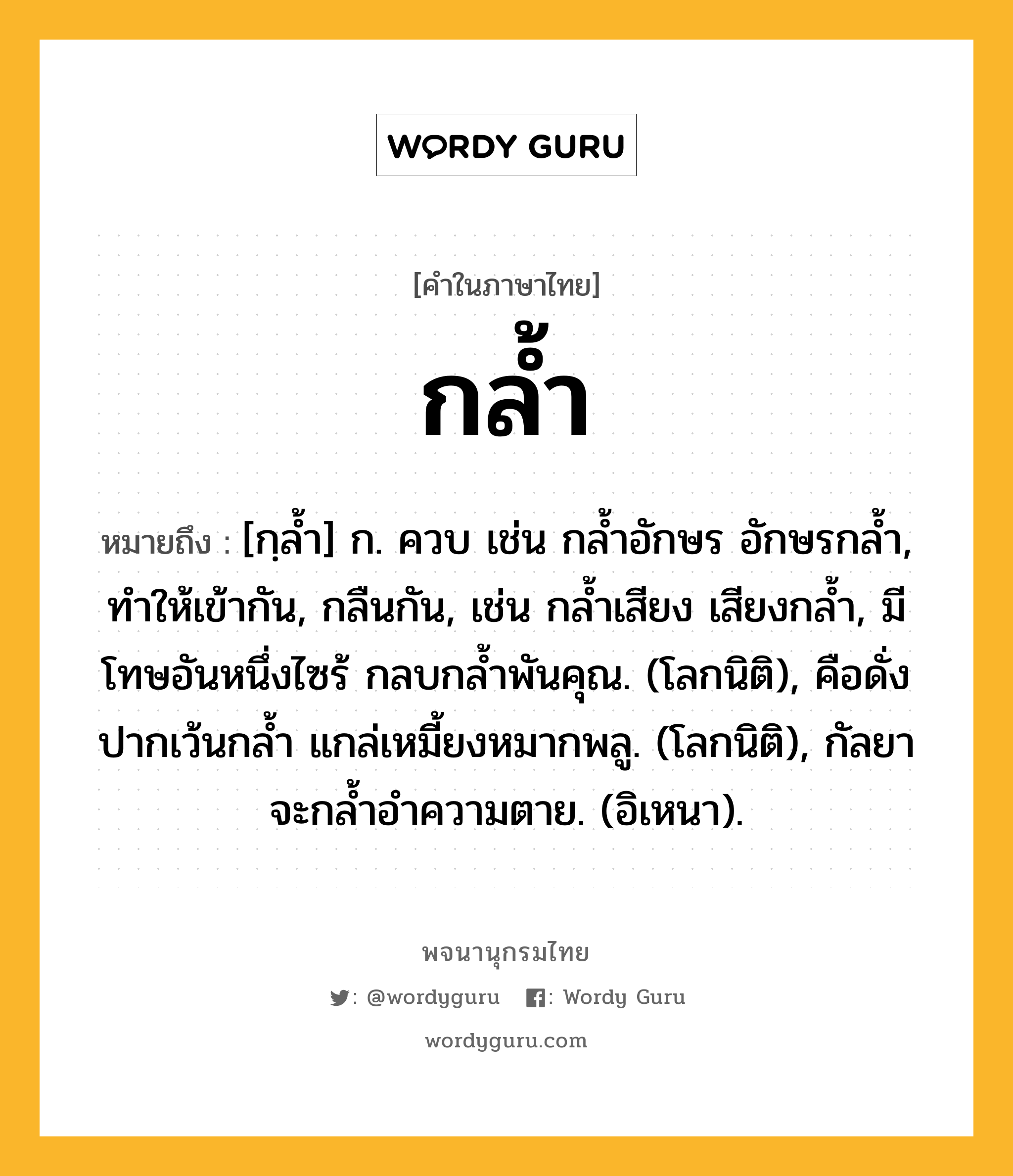 กล้ำ ความหมาย หมายถึงอะไร?, คำในภาษาไทย กล้ำ หมายถึง [กฺลํ้า] ก. ควบ เช่น กลํ้าอักษร อักษรกลํ้า, ทําให้เข้ากัน, กลืนกัน, เช่น กลํ้าเสียง เสียงกลํ้า, มีโทษอันหนึ่งไซร้ กลบกลํ้าพันคุณ. (โลกนิติ), คือดั่งปากเว้นกลํ้า แกล่เหมี้ยงหมากพลู. (โลกนิติ), กัลยาจะกลํ้าอําความตาย. (อิเหนา).