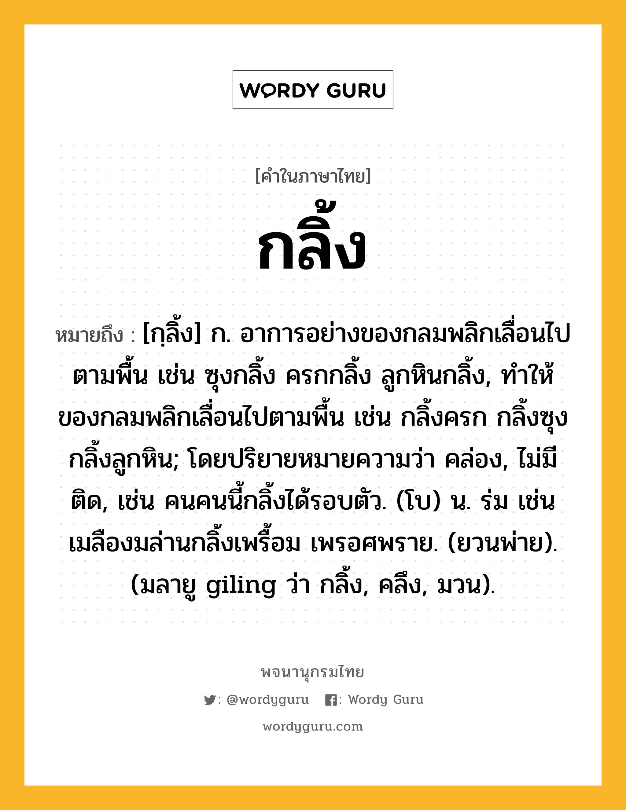 กลิ้ง ความหมาย หมายถึงอะไร?, คำในภาษาไทย กลิ้ง หมายถึง [กฺลิ้ง] ก. อาการอย่างของกลมพลิกเลื่อนไปตามพื้น เช่น ซุงกลิ้ง ครกกลิ้ง ลูกหินกลิ้ง, ทําให้ของกลมพลิกเลื่อนไปตามพื้น เช่น กลิ้งครก กลิ้งซุง กลิ้งลูกหิน; โดยปริยายหมายความว่า คล่อง, ไม่มีติด, เช่น คนคนนี้กลิ้งได้รอบตัว. (โบ) น. ร่ม เช่น เมลืองมล่านกลิ้งเพรื้อม เพรอศพราย. (ยวนพ่าย). (มลายู giling ว่า กลิ้ง, คลึง, มวน).