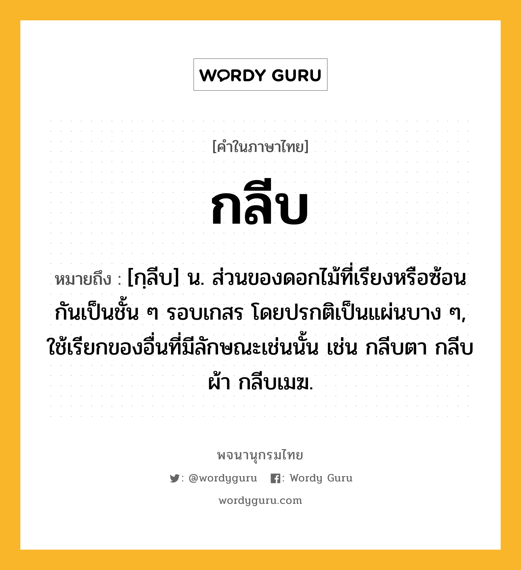 กลีบ ความหมาย หมายถึงอะไร?, คำในภาษาไทย กลีบ หมายถึง [กฺลีบ] น. ส่วนของดอกไม้ที่เรียงหรือซ้อนกันเป็นชั้น ๆ รอบเกสร โดยปรกติเป็นแผ่นบาง ๆ, ใช้เรียกของอื่นที่มีลักษณะเช่นนั้น เช่น กลีบตา กลีบผ้า กลีบเมฆ.