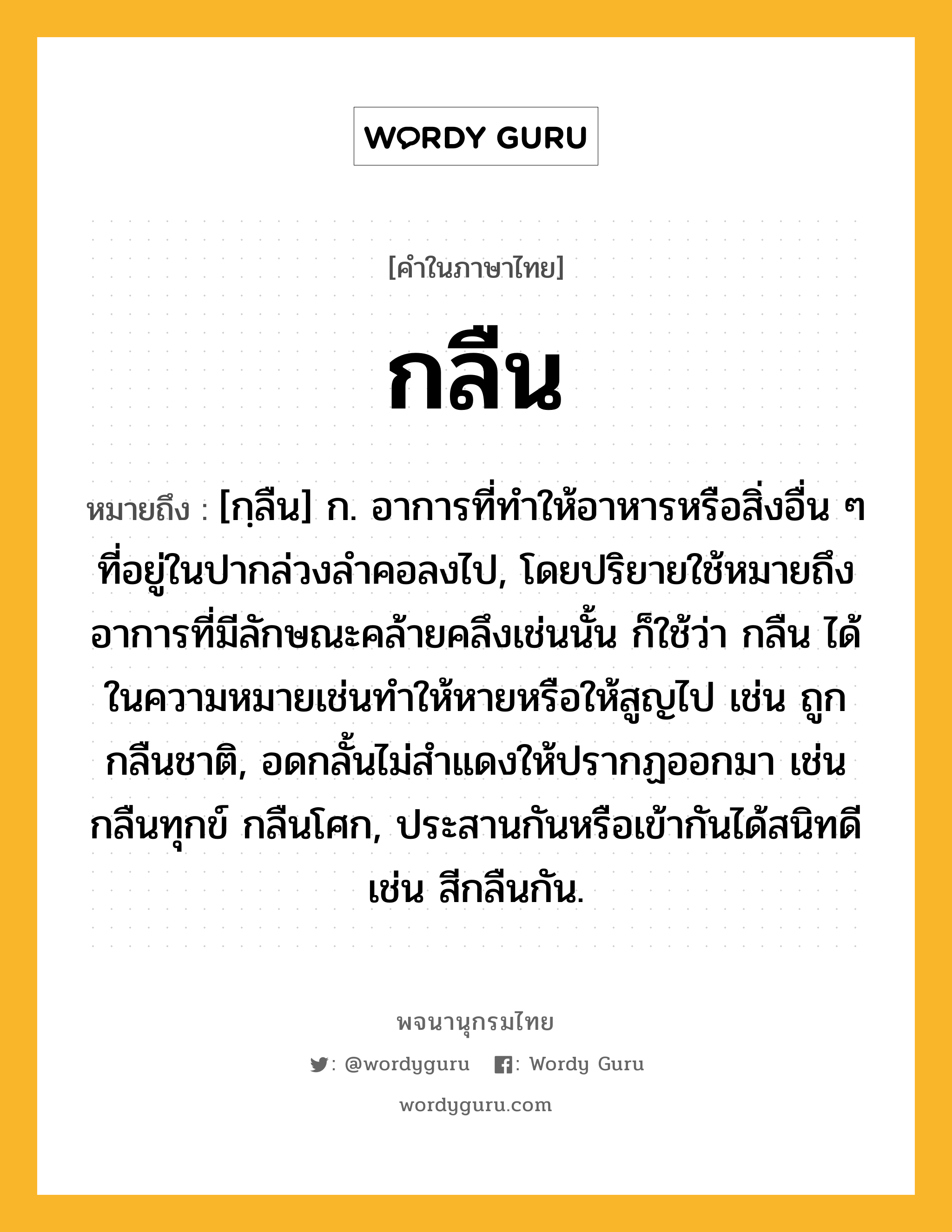 กลืน ความหมาย หมายถึงอะไร?, คำในภาษาไทย กลืน หมายถึง [กฺลืน] ก. อาการที่ทําให้อาหารหรือสิ่งอื่น ๆ ที่อยู่ในปากล่วงลําคอลงไป, โดยปริยายใช้หมายถึงอาการที่มีลักษณะคล้ายคลึงเช่นนั้น ก็ใช้ว่า กลืน ได้ในความหมายเช่นทําให้หายหรือให้สูญไป เช่น ถูกกลืนชาติ, อดกลั้นไม่สําแดงให้ปรากฏออกมา เช่น กลืนทุกข์ กลืนโศก, ประสานกันหรือเข้ากันได้สนิทดี เช่น สีกลืนกัน.