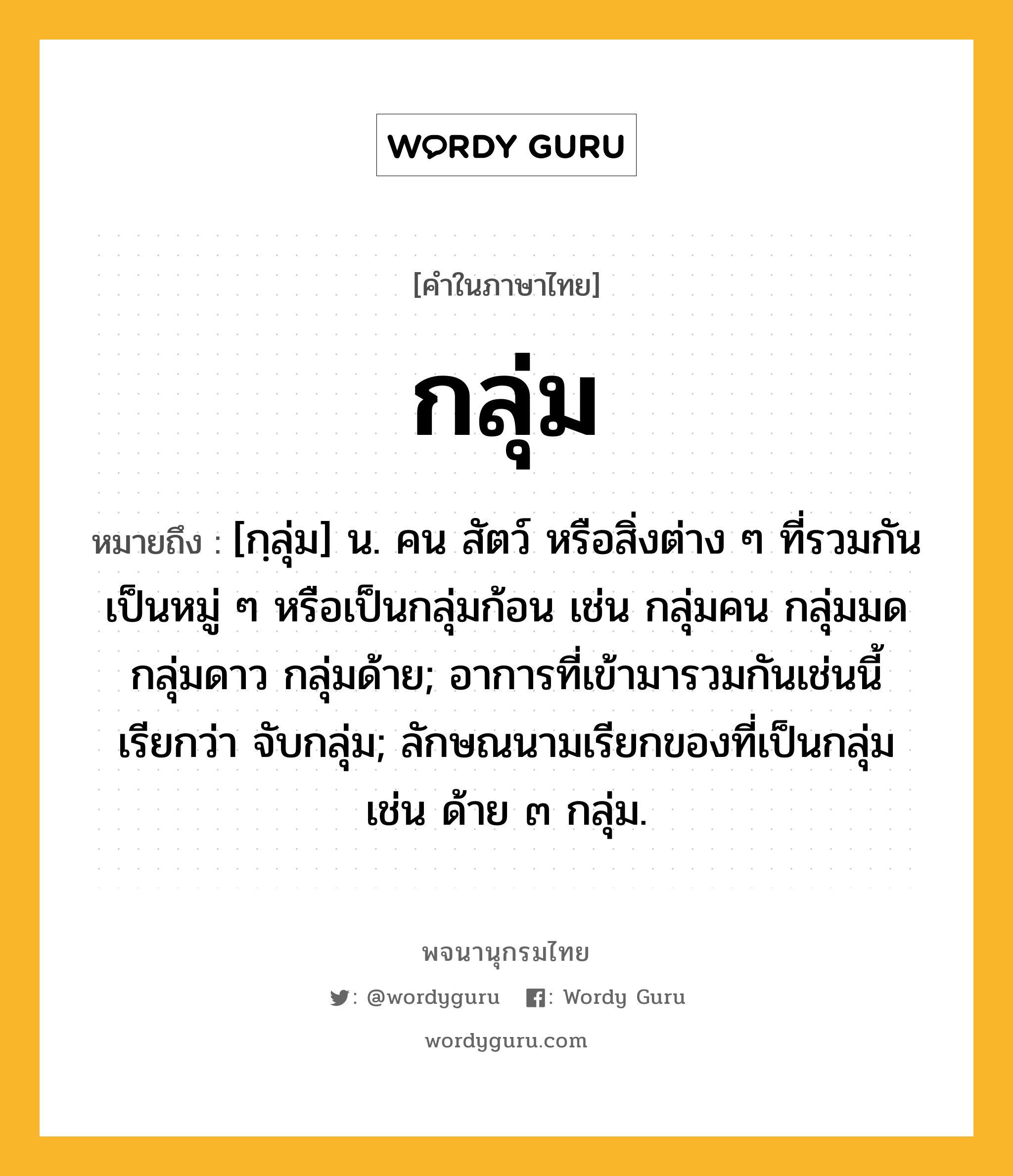 กลุ่ม ความหมาย หมายถึงอะไร?, คำในภาษาไทย กลุ่ม หมายถึง [กฺลุ่ม] น. คน สัตว์ หรือสิ่งต่าง ๆ ที่รวมกันเป็นหมู่ ๆ หรือเป็นกลุ่มก้อน เช่น กลุ่มคน กลุ่มมด กลุ่มดาว กลุ่มด้าย; อาการที่เข้ามารวมกันเช่นนี้ เรียกว่า จับกลุ่ม; ลักษณนามเรียกของที่เป็นกลุ่ม เช่น ด้าย ๓ กลุ่ม.