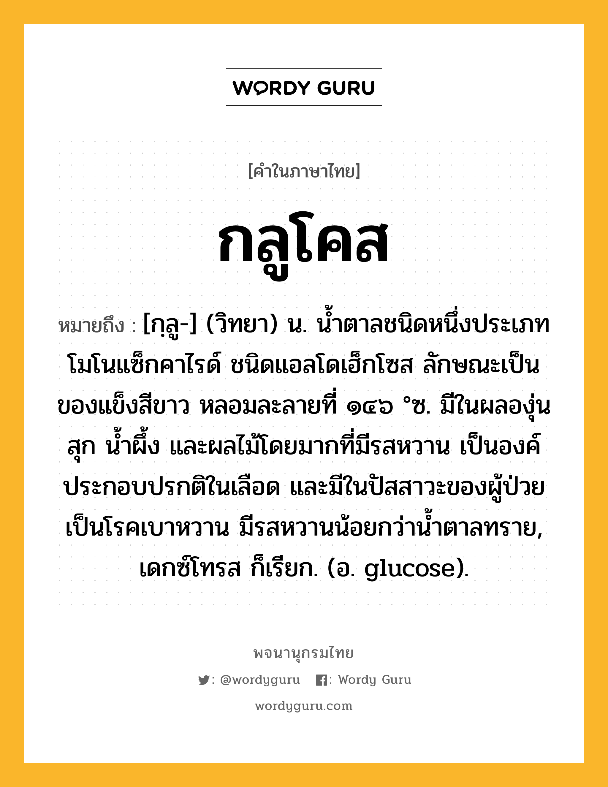 กลูโคส ความหมาย หมายถึงอะไร?, คำในภาษาไทย กลูโคส หมายถึง [กฺลู-] (วิทยา) น. นํ้าตาลชนิดหนึ่งประเภทโมโนแซ็กคาไรด์ ชนิดแอลโดเฮ็กโซส ลักษณะเป็นของแข็งสีขาว หลอมละลายที่ ๑๔๖ °ซ. มีในผลองุ่นสุก นํ้าผึ้ง และผลไม้โดยมากที่มีรสหวาน เป็นองค์ประกอบปรกติในเลือด และมีในปัสสาวะของผู้ป่วยเป็นโรคเบาหวาน มีรสหวานน้อยกว่านํ้าตาลทราย, เดกซ์โทรส ก็เรียก. (อ. glucose).