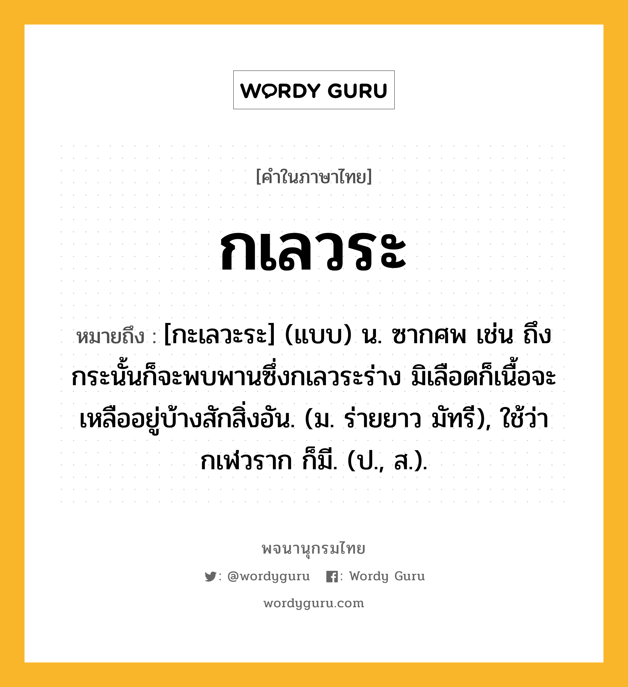 กเลวระ ความหมาย หมายถึงอะไร?, คำในภาษาไทย กเลวระ หมายถึง [กะเลวะระ] (แบบ) น. ซากศพ เช่น ถึงกระนั้นก็จะพบพานซึ่งกเลวระร่าง มิเลือดก็เนื้อจะเหลืออยู่บ้างสักสิ่งอัน. (ม. ร่ายยาว มัทรี), ใช้ว่า กเฬวราก ก็มี. (ป., ส.).