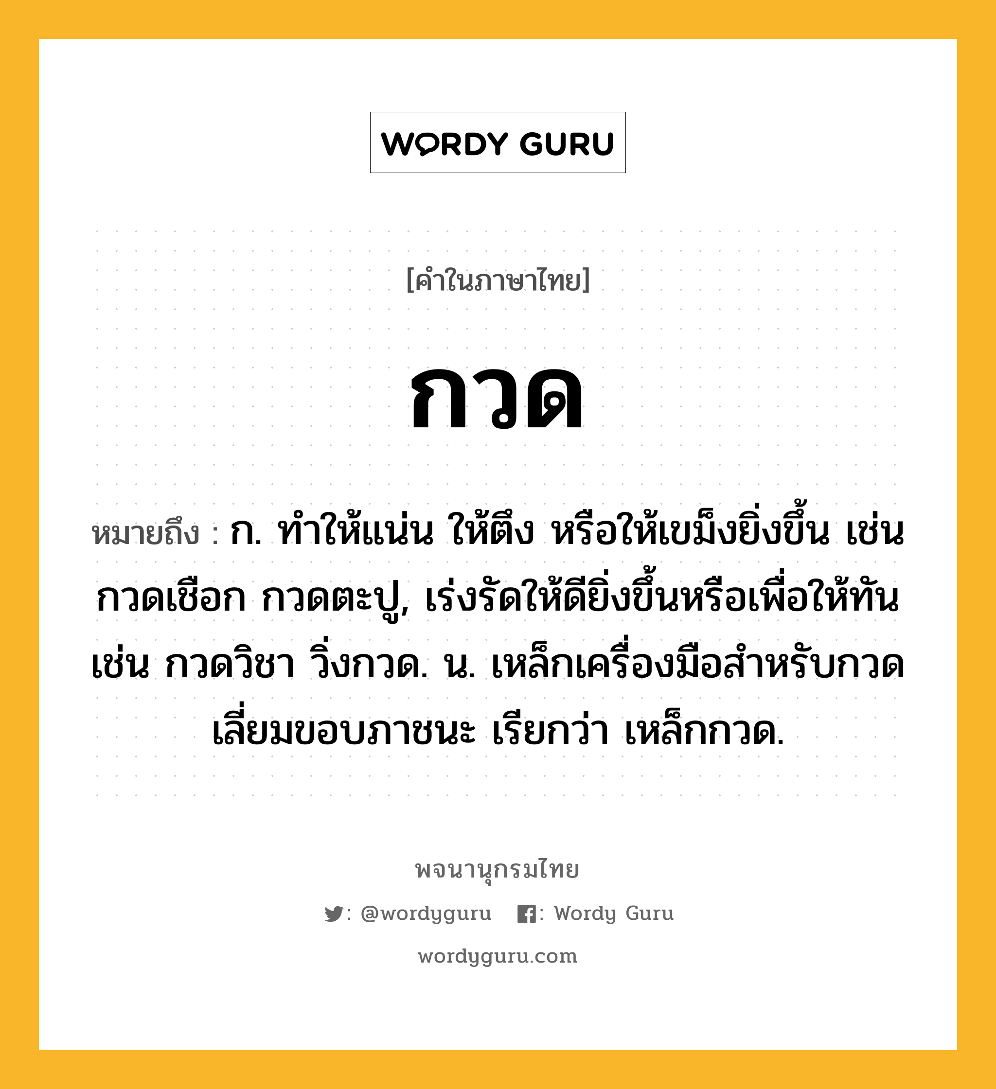 กวด ความหมาย หมายถึงอะไร?, คำในภาษาไทย กวด หมายถึง ก. ทําให้แน่น ให้ตึง หรือให้เขม็งยิ่งขึ้น เช่น กวดเชือก กวดตะปู, เร่งรัดให้ดียิ่งขึ้นหรือเพื่อให้ทัน เช่น กวดวิชา วิ่งกวด. น. เหล็กเครื่องมือสําหรับกวดเลี่ยมขอบภาชนะ เรียกว่า เหล็กกวด.