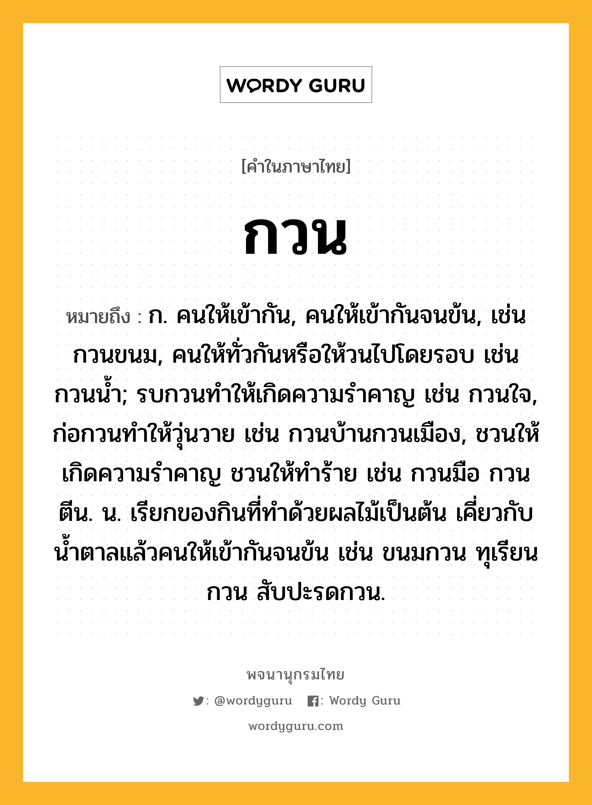 กวน ความหมาย หมายถึงอะไร?, คำในภาษาไทย กวน หมายถึง ก. คนให้เข้ากัน, คนให้เข้ากันจนข้น, เช่น กวนขนม, คนให้ทั่วกันหรือให้วนไปโดยรอบ เช่น กวนนํ้า; รบกวนทําให้เกิดความรําคาญ เช่น กวนใจ, ก่อกวนทําให้วุ่นวาย เช่น กวนบ้านกวนเมือง, ชวนให้เกิดความรําคาญ ชวนให้ทําร้าย เช่น กวนมือ กวนตีน. น. เรียกของกินที่ทําด้วยผลไม้เป็นต้น เคี่ยวกับนํ้าตาลแล้วคนให้เข้ากันจนข้น เช่น ขนมกวน ทุเรียนกวน สับปะรดกวน.