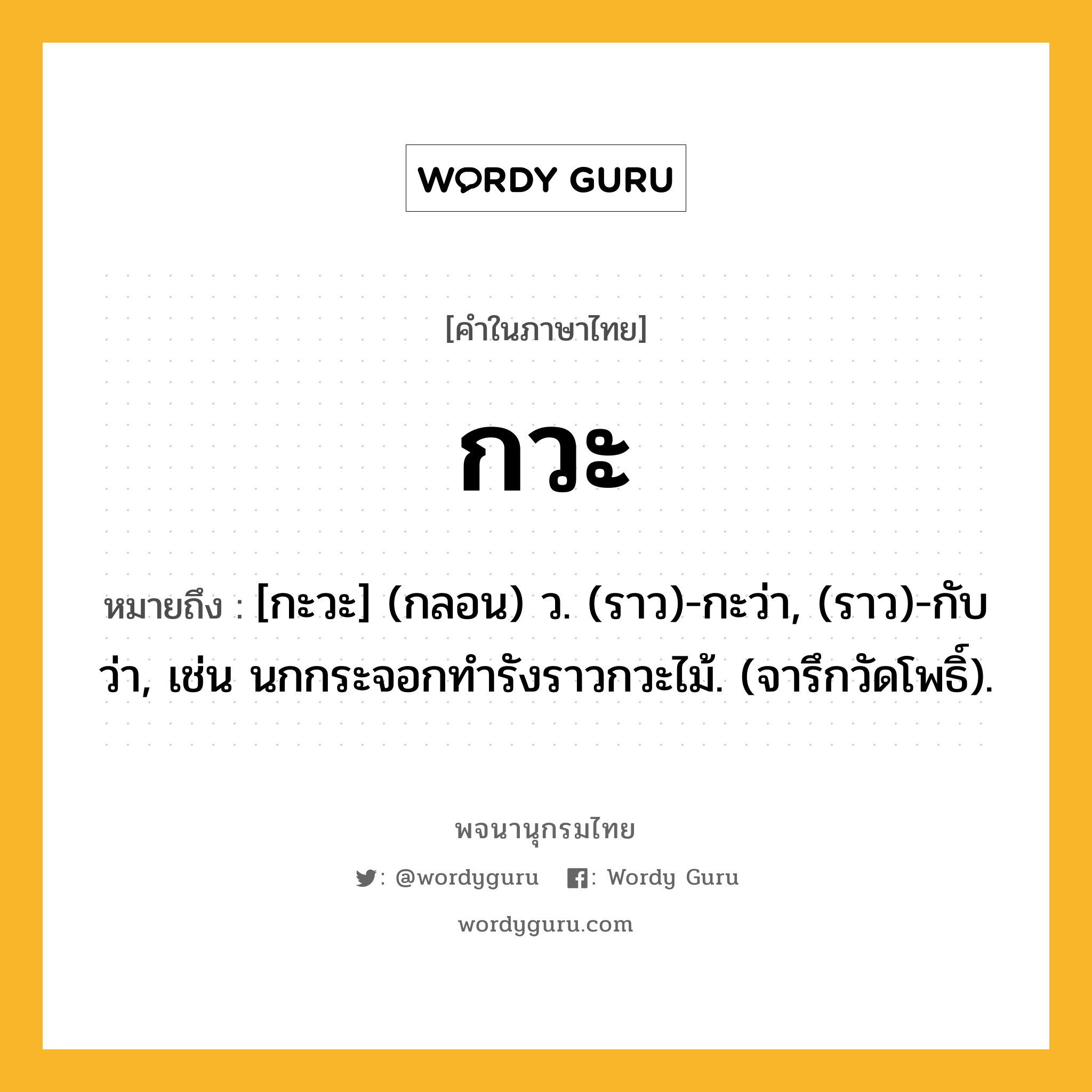 กวะ ความหมาย หมายถึงอะไร?, คำในภาษาไทย กวะ หมายถึง [กะวะ] (กลอน) ว. (ราว)-กะว่า, (ราว)-กับว่า, เช่น นกกระจอกทํารังราวกวะไม้. (จารึกวัดโพธิ์).