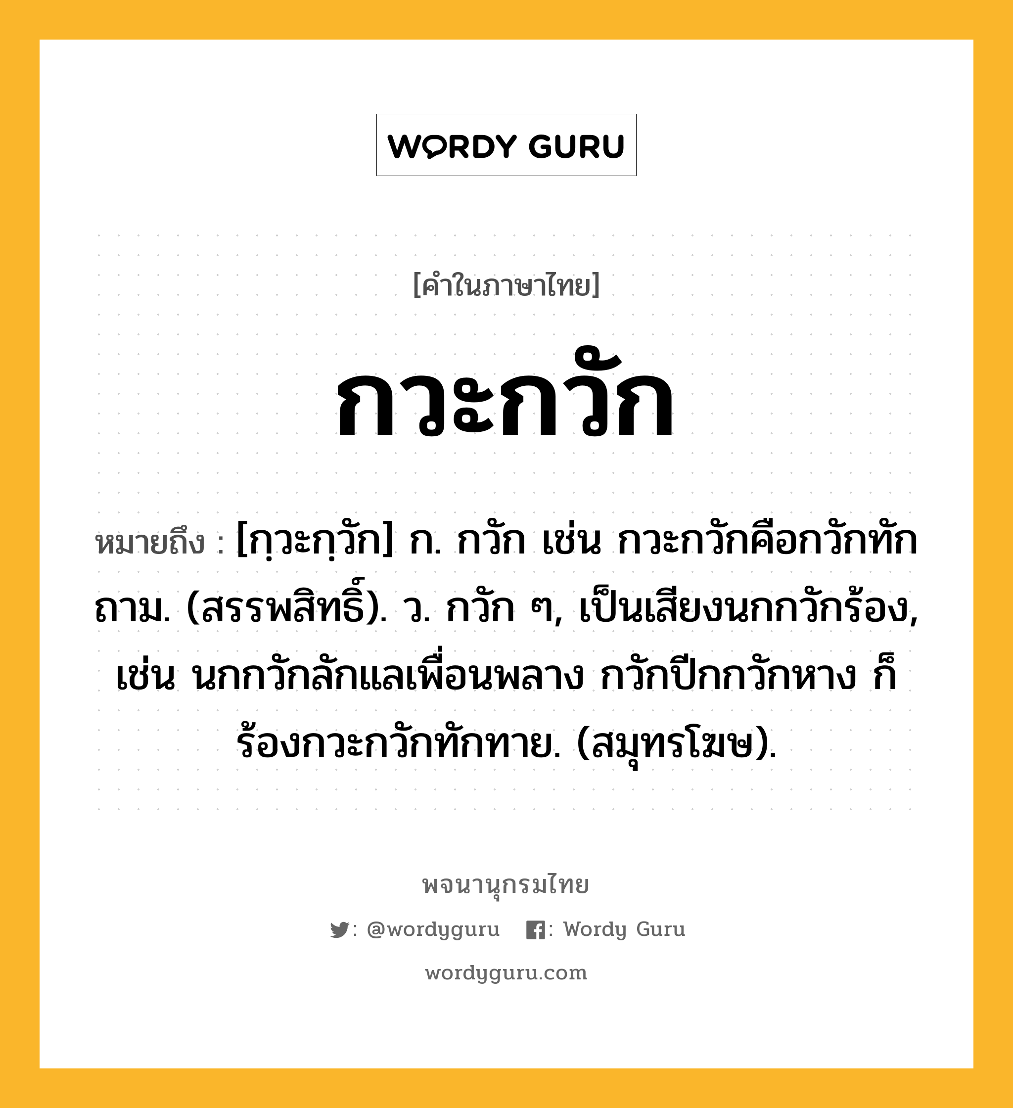 กวะกวัก ความหมาย หมายถึงอะไร?, คำในภาษาไทย กวะกวัก หมายถึง [กฺวะกฺวัก] ก. กวัก เช่น กวะกวักคือกวักทักถาม. (สรรพสิทธิ์). ว. กวัก ๆ, เป็นเสียงนกกวักร้อง, เช่น นกกวักลักแลเพื่อนพลาง กวักปีกกวักหาง ก็ร้องกวะกวักทักทาย. (สมุทรโฆษ).