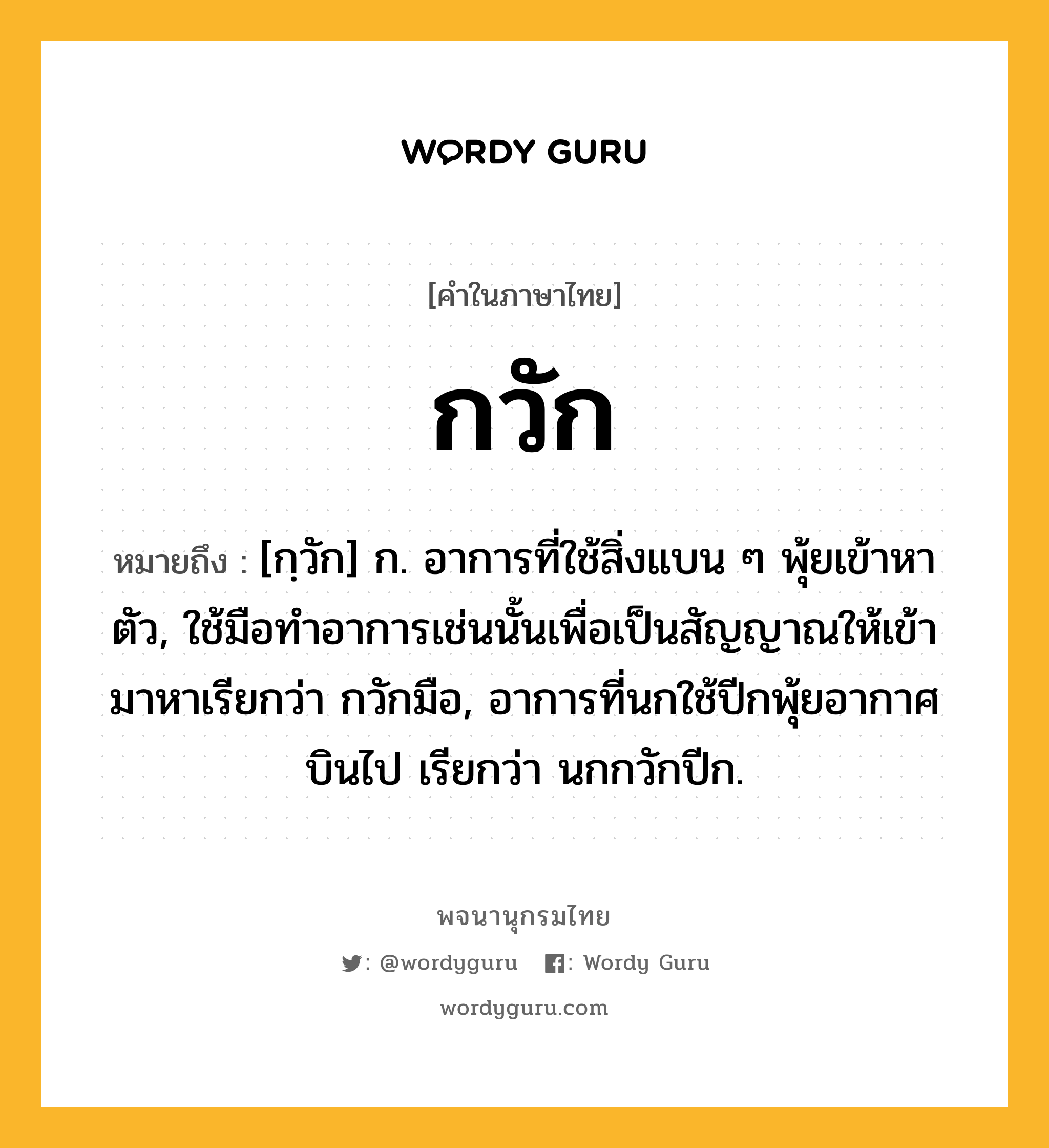 กวัก ความหมาย หมายถึงอะไร?, คำในภาษาไทย กวัก หมายถึง [กฺวัก] ก. อาการที่ใช้สิ่งแบน ๆ พุ้ยเข้าหาตัว, ใช้มือทําอาการเช่นนั้นเพื่อเป็นสัญญาณให้เข้ามาหาเรียกว่า กวักมือ, อาการที่นกใช้ปีกพุ้ยอากาศบินไป เรียกว่า นกกวักปีก.