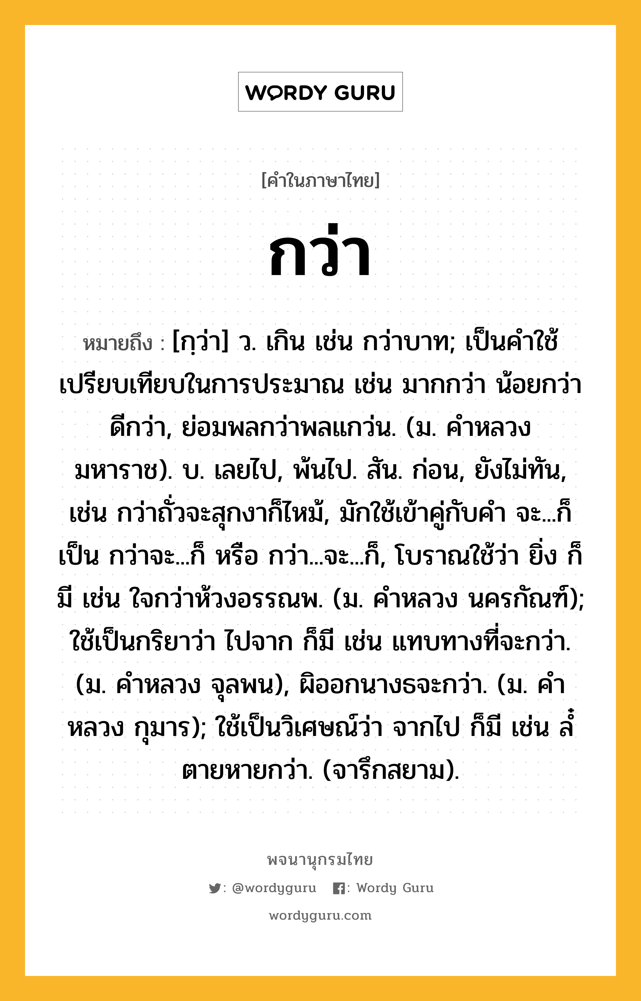 กว่า ความหมาย หมายถึงอะไร?, คำในภาษาไทย กว่า หมายถึง [กฺว่า] ว. เกิน เช่น กว่าบาท; เป็นคําใช้เปรียบเทียบในการประมาณ เช่น มากกว่า น้อยกว่า ดีกว่า, ย่อมพลกว่าพลแกว่น. (ม. คําหลวง มหาราช). บ. เลยไป, พ้นไป. สัน. ก่อน, ยังไม่ทัน, เช่น กว่าถั่วจะสุกงาก็ไหม้, มักใช้เข้าคู่กับคํา จะ...ก็ เป็น กว่าจะ...ก็ หรือ กว่า...จะ...ก็, โบราณใช้ว่า ยิ่ง ก็มี เช่น ใจกว่าห้วงอรรณพ. (ม. คําหลวง นครกัณฑ์); ใช้เป็นกริยาว่า ไปจาก ก็มี เช่น แทบทางที่จะกว่า. (ม. คําหลวง จุลพน), ผิออกนางธจะกว่า. (ม. คําหลวง กุมาร); ใช้เป็นวิเศษณ์ว่า จากไป ก็มี เช่น ลํ๋ตายหายกว่า. (จารึกสยาม).