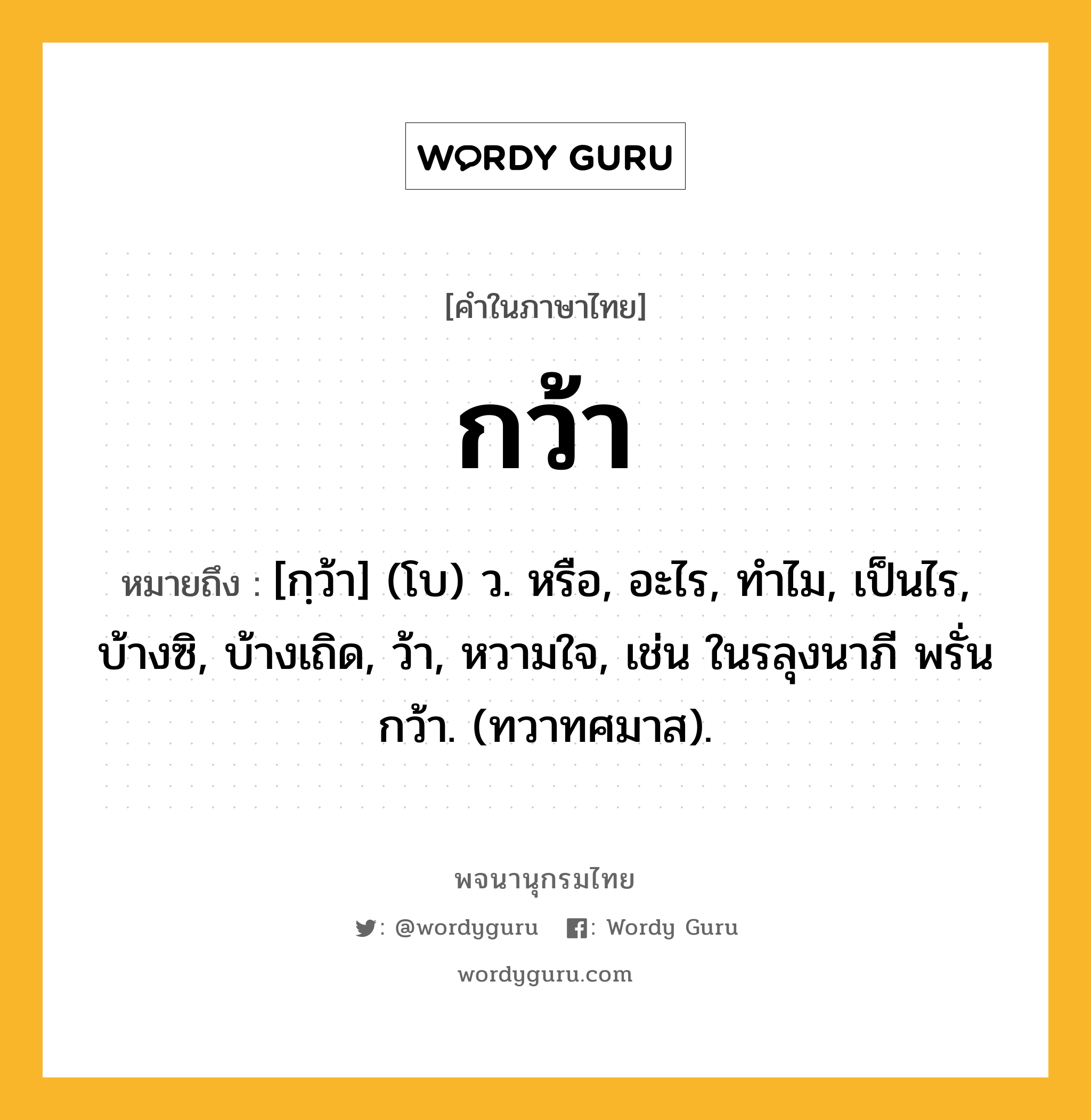 กว้า ความหมาย หมายถึงอะไร?, คำในภาษาไทย กว้า หมายถึง [กฺว้า] (โบ) ว. หรือ, อะไร, ทําไม, เป็นไร, บ้างซิ, บ้างเถิด, ว้า, หวามใจ, เช่น ในรลุงนาภี พรั่นกว้า. (ทวาทศมาส).