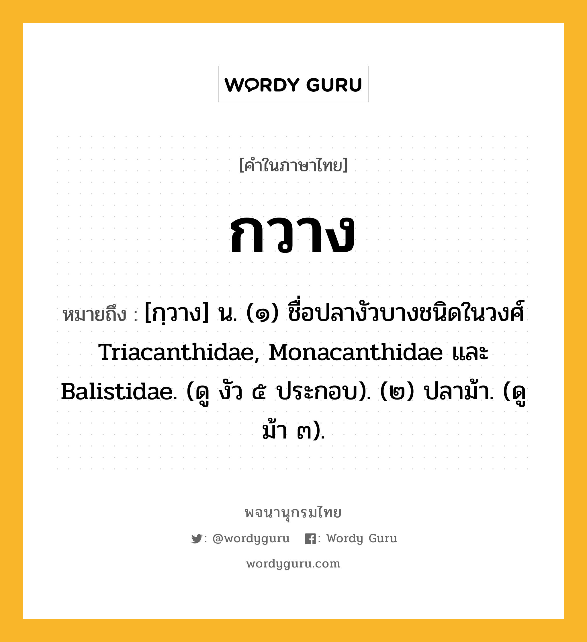 กวาง ความหมาย หมายถึงอะไร?, คำในภาษาไทย กวาง หมายถึง [กฺวาง] น. (๑) ชื่อปลางัวบางชนิดในวงศ์ Triacanthidae, Monacanthidae และ Balistidae. (ดู งัว ๕ ประกอบ). (๒) ปลาม้า. (ดู ม้า ๓).