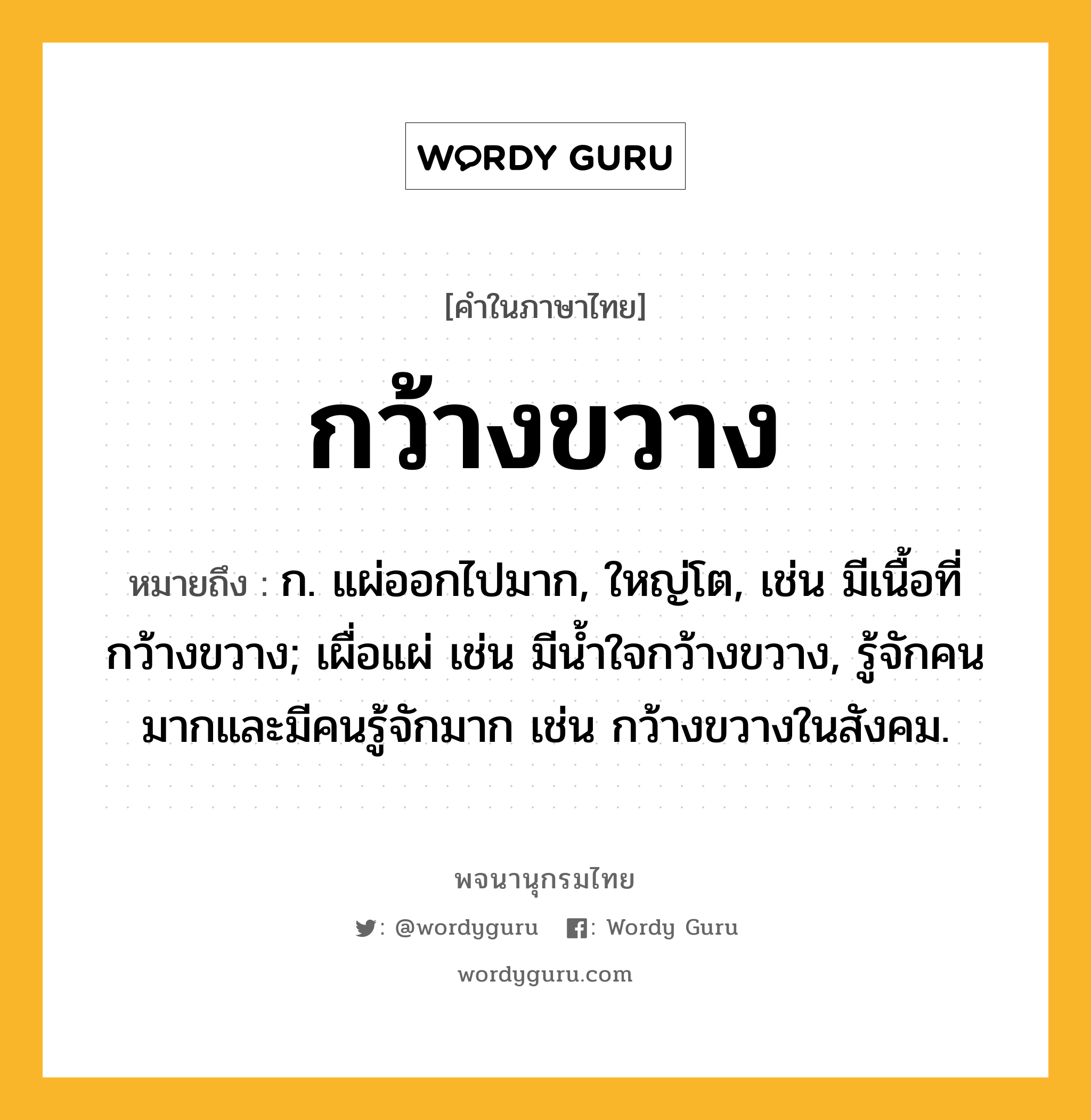 กว้างขวาง ความหมาย หมายถึงอะไร?, คำในภาษาไทย กว้างขวาง หมายถึง ก. แผ่ออกไปมาก, ใหญ่โต, เช่น มีเนื้อที่กว้างขวาง; เผื่อแผ่ เช่น มีนํ้าใจกว้างขวาง, รู้จักคนมากและมีคนรู้จักมาก เช่น กว้างขวางในสังคม.