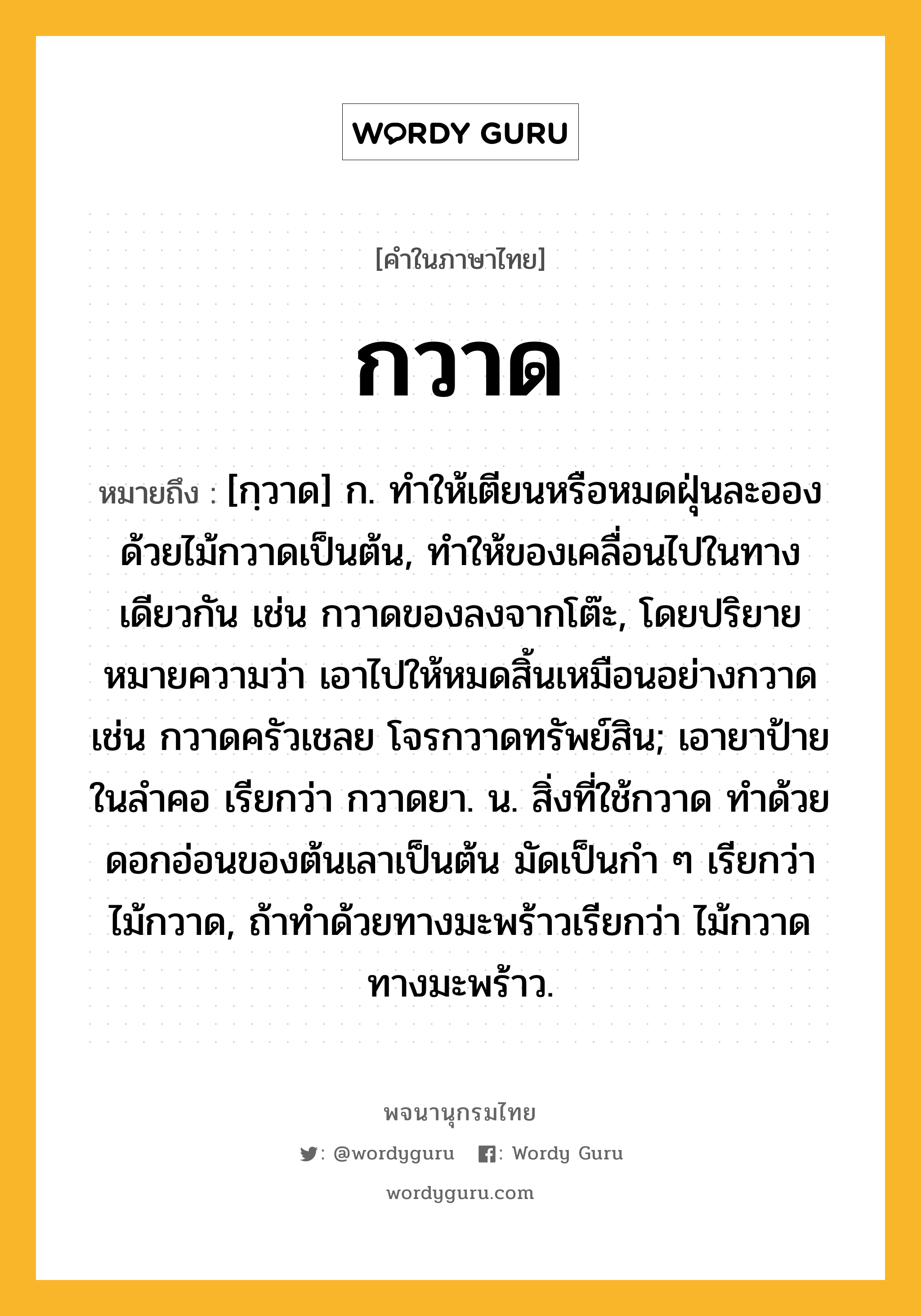 กวาด ความหมาย หมายถึงอะไร?, คำในภาษาไทย กวาด หมายถึง [กฺวาด] ก. ทําให้เตียนหรือหมดฝุ่นละอองด้วยไม้กวาดเป็นต้น, ทำให้ของเคลื่อนไปในทางเดียวกัน เช่น กวาดของลงจากโต๊ะ, โดยปริยายหมายความว่า เอาไปให้หมดสิ้นเหมือนอย่างกวาด เช่น กวาดครัวเชลย โจรกวาดทรัพย์สิน; เอายาป้ายในลําคอ เรียกว่า กวาดยา. น. สิ่งที่ใช้กวาด ทําด้วยดอกอ่อนของต้นเลาเป็นต้น มัดเป็นกำ ๆ เรียกว่า ไม้กวาด, ถ้าทำด้วยทางมะพร้าวเรียกว่า ไม้กวาดทางมะพร้าว.