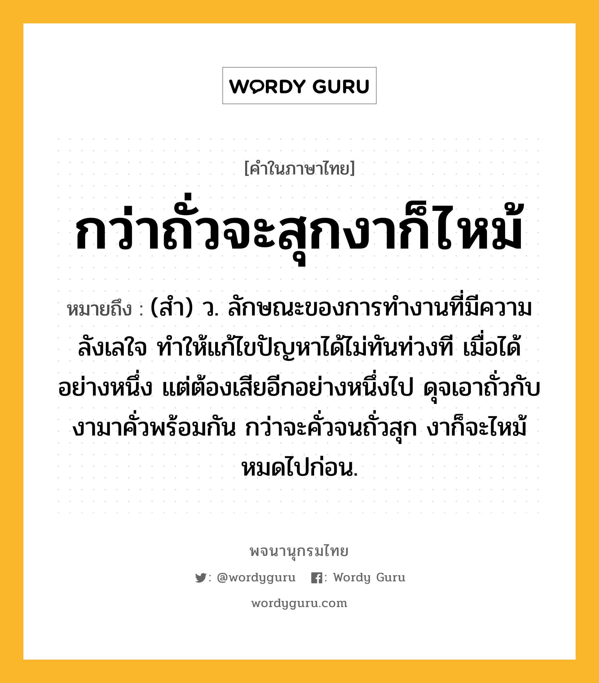 กว่าถั่วจะสุกงาก็ไหม้ ความหมาย หมายถึงอะไร?, คำในภาษาไทย กว่าถั่วจะสุกงาก็ไหม้ หมายถึง (สำ) ว. ลักษณะของการทำงานที่มีความลังเลใจ ทำให้แก้ไขปัญหาได้ไม่ทันท่วงที เมื่อได้อย่างหนึ่ง แต่ต้องเสียอีกอย่างหนึ่งไป ดุจเอาถั่วกับงามาคั่วพร้อมกัน กว่าจะคั่วจนถั่วสุก งาก็จะไหม้หมดไปก่อน.