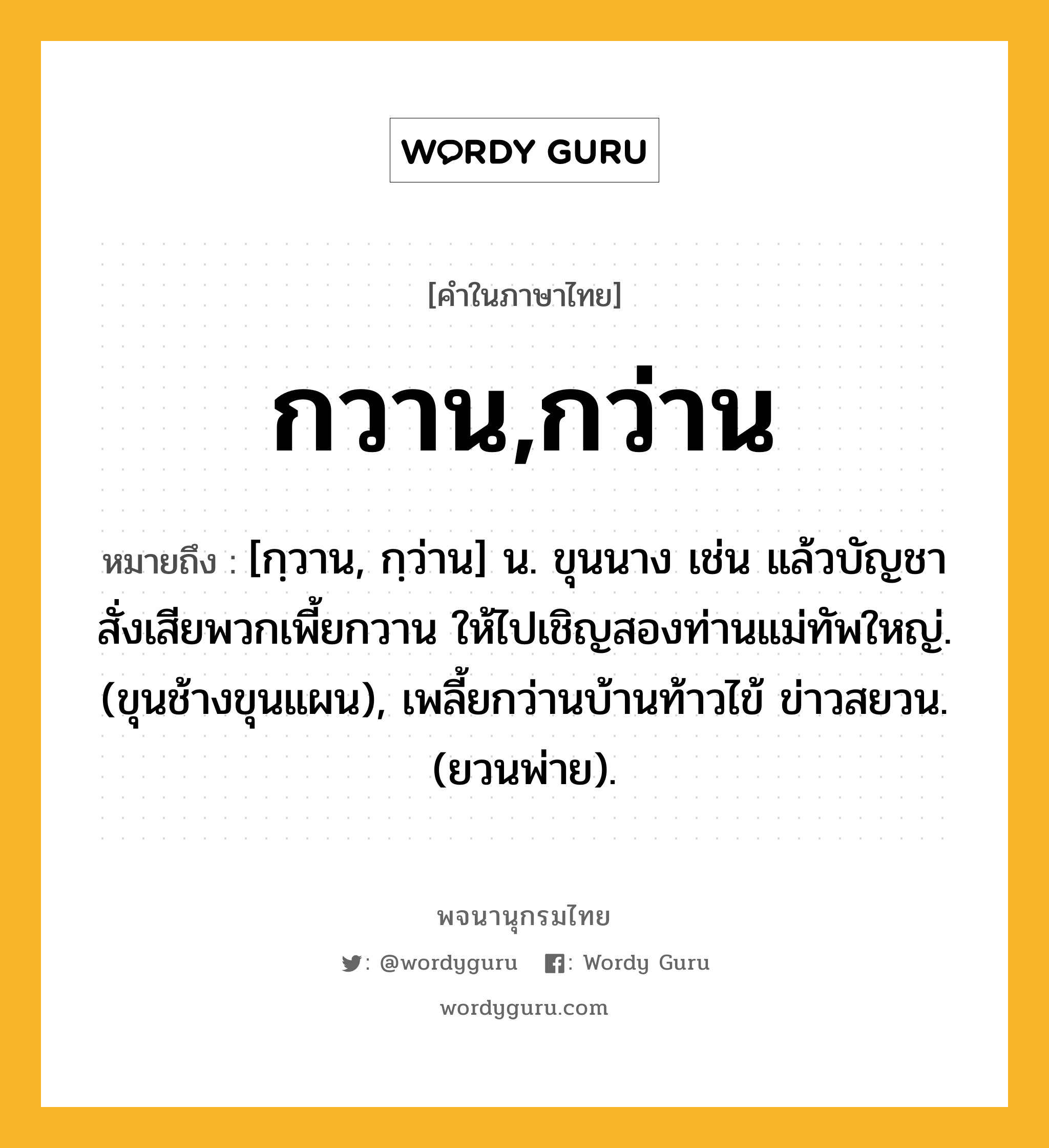 กวาน,กว่าน ความหมาย หมายถึงอะไร?, คำในภาษาไทย กวาน,กว่าน หมายถึง [กฺวาน, กฺว่าน] น. ขุนนาง เช่น แล้วบัญชาสั่งเสียพวกเพี้ยกวาน ให้ไปเชิญสองท่านแม่ทัพใหญ่. (ขุนช้างขุนแผน), เพลี้ยกว่านบ้านท้าวไข้ ข่าวสยวน. (ยวนพ่าย).